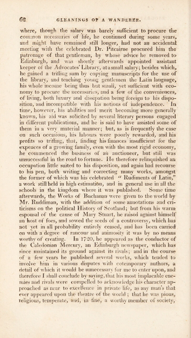 where,, though the salary was barely sufficient to procure the common necessaries of life,, he continued during some years, and might have remained still longer, had not an accidental meeting with the celebrated Dr. Fitcairne procured him the patronage of that gentleman, by whose advice he removed to Edinburgh, and was shortly afterwards appointed assistant keeper of the Advocates’ Library, at a small salary; besides which, he gained a trifling sum by copying manuscripts for the use of the library, and teaching young gentlemen the Latin language, his whole income being thus but small, yet sufficient with eco- nomy to procure the necessaries, and a few of the conveniences, of living, both luxury and dissipation being foreign to his dispo- sition, and incompatible with his notions of independence. In time, however, his abilities and merit becoming more generally known, his aid was solicited by several literary persons engaged in different publications, and he is said to have assisted some of them in a very material manner; but, as is frequently the case on such occasions, his labours were poorly rewarded, and his profits so trifling, that, finding his finances insufficient for the expences of a growing family, even with the most rigid economy, he commenced the business of an auctioneer, but still was unsuccessful in the road to fortune. He therefore relinquished an occupation little suited to his disposition, and again had recourse to his pen, both writing and correcting many works, amongst the former of which was his celebrated Rudiments of Latin,” a work still held in high estimation, and in general use in all the schools in the kingdom where it was published. Some time afterwards, the Works of Buchanan were given to the world by Mr. Ruddiman, with the addition of some annotations and cri- ticisms on the political History of Scotland; but from his warm espousal of the cause of Mary Stuart, he raised against himself an host of foes, and sowed the seeds of a controversy, which has not yet in all probability entirely ceased, and has been carried on with a degree of rancour and animosity it was by no means worthy of creating. In 1720, he appeared as the conductor of the Caledonian Mercury, an Edinburgh newspaper, which has since maintained its ground against its rivals; and in the course of a few years he published several works, which tended to involve him in various disputes with cotemporary authors, a detail of which it w ould be unnecessary for me to enter upon, and therefore I shall conclude by saying, that his most implacable ene- mies and rivals were compelled to acknowledge his character ap- proached as near to excellence in private life, as any man’s that ever appeared upon the theatre of the world ; that he w as pious, religious, temperate, and, in fine, a worthy member of society.