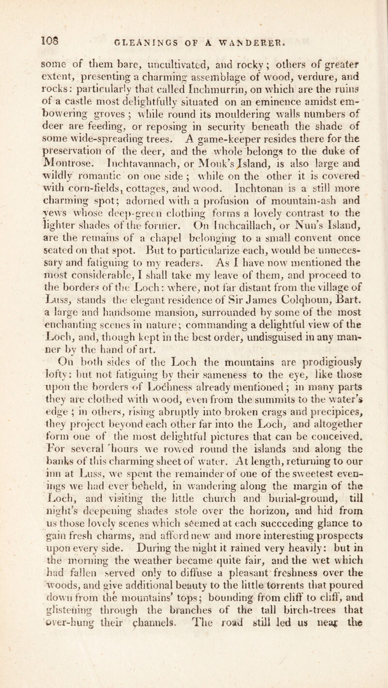 some of them bare, uncultivated, and rocky; others of greater extent, presenting a charming assemblage of wood, verdure, and rocks: particularly that called Inchmurrin, on which are the ruins of a castle most delightfully situated on an eminence amidst em- bowering groves ; while round its mouldering walls numbers of deer are feeding, or reposing in security beneath the shade of some wide-spreading trees. A game-keeper resides there for the preservation of the deer, and the whole belongs to the duke of Montrose. Inchtavannach, or Monk’s Island, is also large and wildly romantic on one side ; while on the other it is covered with corn-fields, cottages, and wood. Inchtonan is a still more charming spot; adorned with a profusion of mountain-ash and yews whose deep-green clothing forms a lovely contrast to the lighter shades of the former. On Inchcaillach, or Nun’s Island, are the remains of a chapel belonging to a small convent once seated on that spot. But to particularize each, would be unneces- sary and fatiguing to my readers. As I have now mentioned the most considerable, I shall take my leave of them, and proceed to the borders of the Loch: where, not far distant from the village of Litss, stands the elegant residence of Sir James Colqhoun, Bart, a large and handsome mansion, surrounded by some of the most enchanting scenes in nature; commanding a delightful view of the Loch, and, though kept in the best order, undisguised in any man- ner by the hand of art. On both sides of the Loch the mountains are prodigiously lofty: but not fatiguing by their sameness to the eye, like those upon the borders of Lochness already mentioned ; in many parts they are clothed with wood, even from the summits to the water’s edge ; in others, rising abruptly into broken crags and precipices, they project beyond each other far into the Loch, and altogether form one of the most delightful pictures that can be conceived. For several hours we rowed round the islands and along the banks of this charming sheet of water. At length, returning to our inn at Luss, we spent the remainder of one of the sweetest even- ings we had ever beheld, in wandering along the margin of the Loch, and visiting the little church and burial-ground, till night’s deepening shades stole over the horizon, and hid from us tiiose lovely scenes which seemed at each succeeding glance to gaiii fresh charms, and afford new and more interesting prospects upon every side. During the night it rained very heavily: but in the morning the weather became quite fair, and the wet which had fallen served only to diffuse a pleasant freshness over the woods, and give additional beauty to the little torrents that poured down from the mountains’ tops; bounding from cliff to cliff, and glistening through the branches of the tall birch-trees that over-hung their channels. The road still led us nea* the