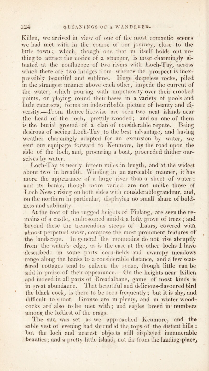 Killen, we arrived in view of one of the most romantic scenes we bad met with in the course of our journey, close to the little town ; which, though one that in itself holds out no- thing to attract the notice of a stranger, is most charmingly si- tuated at the confluence of two rivers with Loch-Tay, across which there are two bridges from whence the prospect is inex- pressibly beautiful and sublime. Huge shapeless rocks, piled in the strangest manner above each other, impede the current of the water; which pouring with impetuosity over their crooked points, or playing round their bases in a variety of pools and little cataracts, forms an indescribable picture of beauty and di- versity.—-From thence likewise are seen two neat islands near the head of the loch, prettily wooded; and on one of them is the burial ground of a clan of considerable repute. Being desirous of seeing Loch-Tay to the best advantage, and having weather charmingly adapted for an excursion by water, we sent our equipage forward to Kenmore, by the road upon the side of the loch, and, procuring a boat, proceeded thither our- selves by water. Loch-Tay is nearly fifteen miles in length, and at the widest about two in breadth. Winding in an agreeable manner, it has more the appearance of a large river than a sheet of water : and its hanks, though more varied, are not unlike those of Loch Ness; rising on both sides with considerable grandeur, and, outlie northern in particular, displaying no small share of bold- ness and sublimity. At the foot of the rugged heights of Finlang, are seen the re- mains of a castle, embosomed amidst a lofty grove of trees ; and beyond these the tremendous steeps of Laurs, covered with almost perpetual snow, compose the most prominent features of the landscape. In general the mountains do not rise abruptly from the water's edge, as is the case at the other lochs I have described: in some parts corn-fields and swampy meadows range along the banks to a considerable distance, and a few scat- tered cottages tend to enliven the scene, though little can he said in praise of their appearance.—-On the heights near Killer* and indeed in all parts of Breadalhane, game of most kinds is in great abundance. That beautiful and delicious-flavoured bird the black cock, is there to be seen frequently; but it is shy, and difficult to shoot. Grouse are in plenty, and in winter wood- cocks are also to be met with; and eagles breed in numbers among the loftiest of the crags. The sun was set as we approached Kenmore, and the sable vest of evening had shrcucLd the tops of the distant hills : but the loch and nearest objects still displayed innumerable beauties; and a pretty little island, not far from the knding-place.