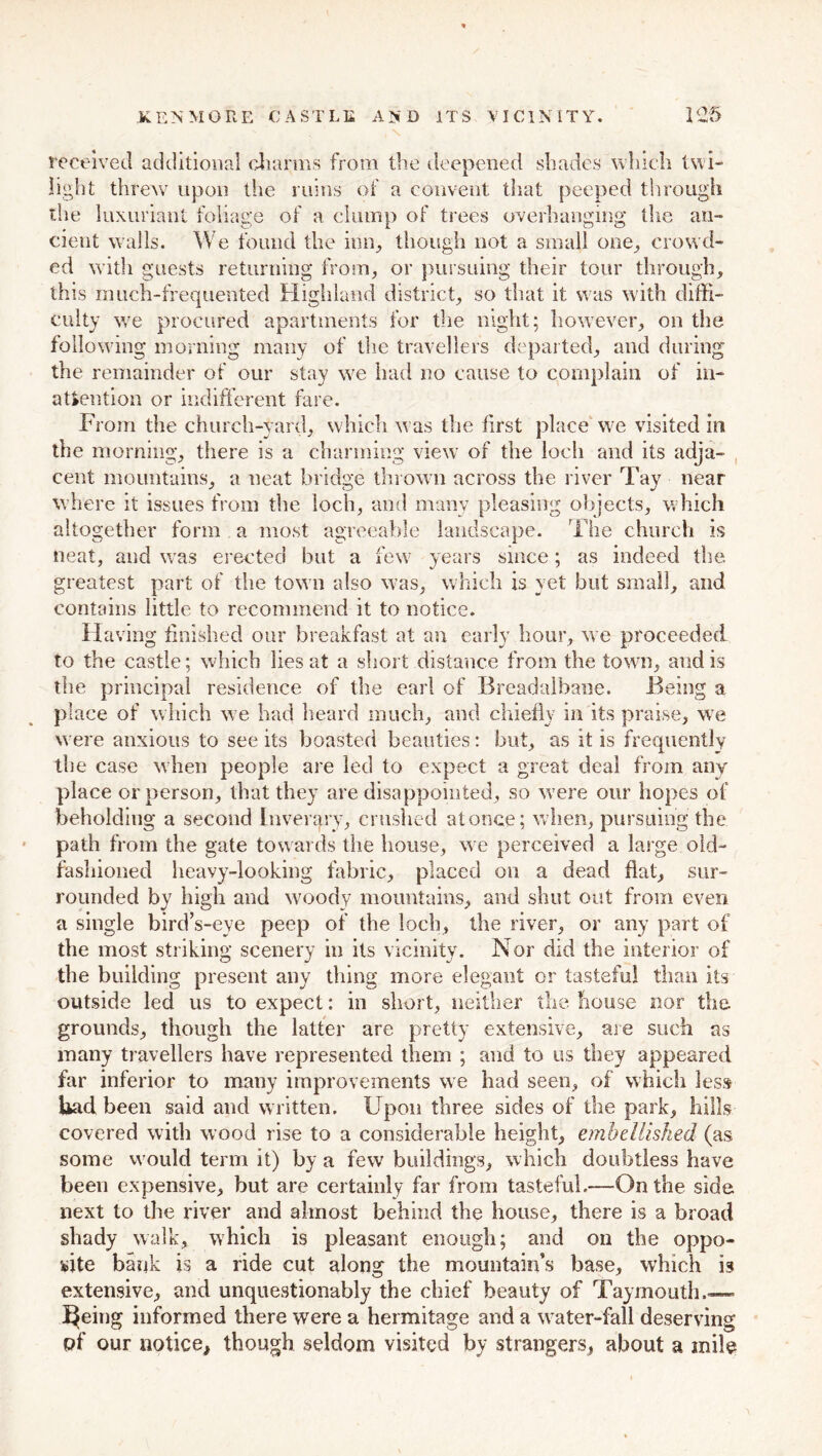 received additional charms from the deepened shades which twi- light threw upon the ruins of a convent that peeped through the luxuriant foliage of a clump of trees overhanging the an- cient walls. We found the inn, though not a small one, crowd- ed with guests returning from, or pursuing their tour through, this much-frequented Highland district, so that it was with diffi- culty we procured apartments for the night; however, on the following morning many of the travellers departed, and daring the remainder of our stay we had no cause to complain of in- attention or indifferent fare. From the church-yard, which was the first place we visited in the morning, there is a charming view of the loch and its adja- cent mountains, a neat bridge thrown across the river Tay near where it issues from the loch, and many pleasing objects, which altogether form a most agreeable landscape. The church is neat, and was erected but a few years since; as indeed the greatest part of the town also was, which is yet but small, and contains little to recommend it to notice. Having finished our breakfast at an early hour, we proceeded to the castle; which lies at a short distance from the town, and is the principal residence of the earl of Breadalbane. Being a place of which we had heard much, and chiefly in its praise, we were anxious to see its boasted beauties: but, as it is frequently the case when people are led to expect a great deal from any place or person, that they are disappointed, so were our hopes of beholding a second Inverqry, crushed at once; when, pursuing the path from the gate towards the house, we perceived a large old- fashioned heavy-looking fabric, placed on a dead flat, sur- rounded by high and woody mountains, and shut out from even a single bird’s-eye peep of the loch, the river, or any part of the most striking scenery in its vicinity. Nor did the interior of the building present any thing more elegant or tasteful than its outside led us to expect: in short, neither the house nor the grounds, though the latter are pretty extensive, are such as many travellers have represented them ; and to us they appeared far inferior to many improvements we had seen, of which less bad been said and written. Upon three sides of the park, hills covered with wood rise to a considerable height, embellished (as some would term it) by a few buildings, which doubtless have been expensive, but are certainly far from tasteful.—On the side next to the river and almost behind the house, there is a broad shady walk, which is pleasant enough; and on the oppo- site bank is a ride cut along the mountain’s base, which is extensive, and unquestionably the chief beauty of Taymouth.— feeing informed there were a hermitage and a water-fall deserving of our notice, though seldom visited by strangers, about a mile