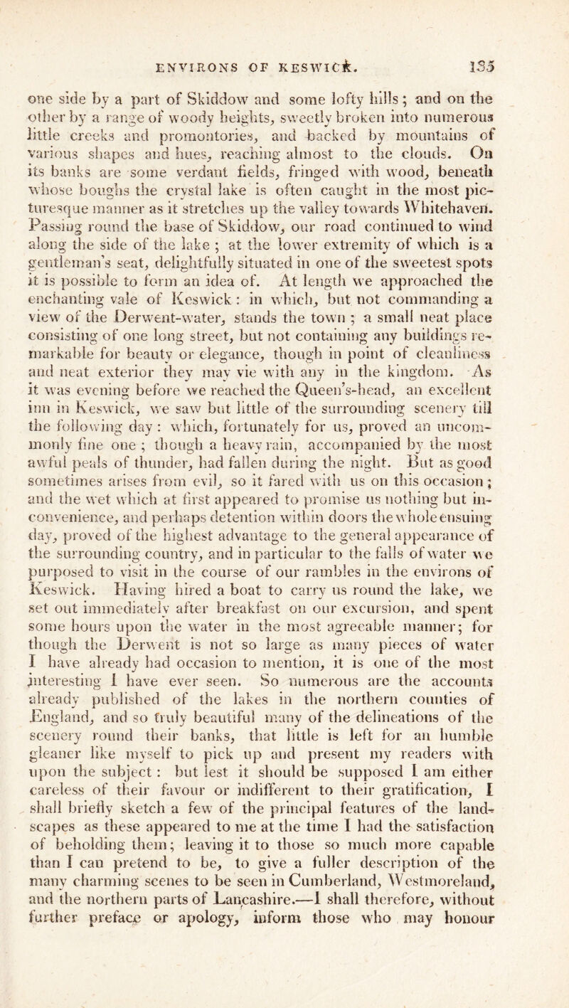 one side by a part of Skiddow and some lofty hills; and on the other by a range of woody heights, sweetly broken into numerous little creeks and promontories, and backed by mountains of various shapes and hues, reaching almost to the clouds. On its banks are some verdant fields, fringed with wood, beneath whose boughs the crystal lake is often caught in the most pic- turesque manner as it stretches up the valley towards Whitehaven. Passing round the base of Skiddow, our road continued to wind along the side of the lake ; at the lower extremity of which is a gentleman’s seat, delightfully situated in one of the sweetest spots it is possible to form an idea of. At length we approached the enchanting vale of Keswick : in which, but not commanding a view of the JDerwent-water, stands the town ; a small neat place consisting of one long street, but not containing any buildings re- markable for beautv or elegance, though in point of cleanliness and neat exterior they mav vie with any in the kingdom. As it was evening before we reached the Queen’s-head, an excellent inn in Keswick, we saw but little of the surrounding scenery till the following day : which, fortunately for us, proved an uncom- monly fine one ; though a heavy rain, accompanied by the most awful peals of thunder, had fallen during the night. But as good sometimes arises from evil, so it fared with us on this occasion; and the wet which at first appeared to promise us nothing hut in- convenience, and perhaps detention within doors the whole ensuing day, proved of the highest advantage to the general appearance of the surrounding country, and in particular to the falls of water we purposed to visit in the course of our rambles in the environs of Keswick. Having hired a boat to carry us round the lake, we set out immediately after breakfast on our excursion, and spent some hours upon the water in the most agreeable manner; for though the Derwent is not so large as many pieces of water I have already had occasion to mention, it is one of the most interesting I have ever seen. So numerous are the accounts already published of the lakes in the northern counties of England, and so truly beautiful many of the delineations of the scenery round their banks, that little is left for an humble gleaner like myself to pick up and present my readers with upon the subject : but lest it should be supposed L am either careless of their favour or indifferent to their gratification, I shall briefly sketch a few of the principal features of the land- scapes as these appeared to me at the time I had the satisfaction of beholding them; leaving it to those so much more capable than I can pretend to be, to give a fuller description of the many charming scenes to be seen in Cumberland, Westmoreland, and the northern parts of Lancashire.—1 shall therefore, without further preface or apology, inform those who may honour