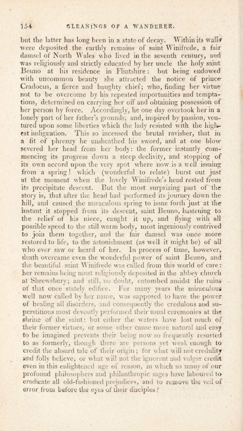 but the latter has long been in a state of decay. Within its wafFf were deposited the earthly remains of saint Winifrede, a fair damsel of North Wales who lived in the seventh century, and was religiously and strictly educated by her uncle the holy saint Beuno at his residence in Flintshire: but being endowed with uncommon beauty she attracted the notice of prince Cradocus, a fierce and haughty chief; who, finding her virtue not to be overcome by his repeated importunities and tempta- tions, determined on carrying her off and obtaining possession of her person by force. Accordingly, he one day overtook her in a lonely part of her father’s grounds; and, inspired by passion, ven- tured upon some liberties which the lady resisted with the high*- cst indignation. This so incensed the brutal ravisher, that in a fit of phrenzy he unsheathed his sword, and at one blow severed her head from her body: the former instantly com- mencing its progress down a steep declivity, and stopping of its own accord upon the very spot where now is a well issuing from a spring ! which (wonderful to relate) burst out just at the moment when the lovely Winifrede’s head rested from its precipitate descent. But the most surprizing, part of the story is, that after the head had performed its journey down the hill, and caused the miraculous spring to issue forth just at the instant it stopped from its descent, saint Beuno, hastening to the relief of his niece, caught it up, and flying with all possible speed to the still warm body, most ingeniously contrived to join them together, and the fair damsel was once more restored to life, to the astonishment (as well it might be) of all who ever saw or heard of her. In process of time, however, death overcame even the wonderful power of saint Beuno, and the beautiful saint Winifrede w^as called from this world of carer her remains being most religiously deposited in the abbey church at Shrewsbury; and still, no doubt, entombed amidst the ruins of that once stately edifice. .For many years the miraculous well now called by her name, was supposed to have the power of healing all disorders, and consequently the credulous and su- perstitious most devoutly performed their usual ceremonies at the shrine of the saint: but either the waters have lost much of their former virtues, or some other cause more natural and easy to be imagined prevents their being now so frequently resorted to as formerly, though there are persons yet weak enough to credit the absurd tale of their origin ; for what will not credulity and folly believe, or what will not the ignorant and vulgar credit even in this enlightened age of reason, in w hich so many of our profound philosophers and philanthropic sages have laboured to eradicate all old-fashioned prejudices, and to remove the veil of error from before the eyes of their disciples t