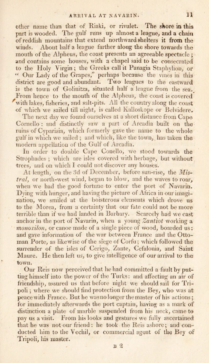 other name than that of Riaki, or rivulet. The shore in this part is wooded. The gulf runs up almost a league, and a chain of reddish mountains that extend northward shelters it from the winds. About half a league farther along the shore towards the mouth of the Alpheus, the coast presents an agreeable spectacle ; and contains some houses, with a chapel said to be consecrated to the Holy Virgin; the Greeks call it Panagia Staphylion, or Our Lady of the Grapes/7 perhaps because the vines in this district are good and abundant. Two leagues to the eastward is the town of Golinitza, situated half a league from the sea. From hence to the mouth of the Alpheus, the coast is covered ^with lakes, fisheries, and salt-pits. All the country along the coast of which wre sailed till night, is called Kalloskope or Belvidere, The next day we found ourselves at a short distance from Cape Coraello : and distinctly saw a part of Arcadia built on the ruins of Cyparisia, which formerly gave the name to the whole gulf in which we sailed ; and which, like the town, has taken the modem appellation of the Gulf of Arcadia. In order to double Cape Conello, we stood towards the Strophades ; which are isles covered with herbage, but without trees, and on which I could not discover any houses. At length, on the 3d of December, before sim-rise, the Mis- tral, or north-west wind, began to blow^, and the waves to roar, when we had the good fortune to enter the port of Navarin. Dying with hunger, and having the picture of Africa in our imagi- nation, we smiled at the boisterous elements which drove us to the Morea, from a certainty that our fate could not be more terrible than if we had landed in Barbary. Scarcely had we cast anchor in the port of Navarin, when a young Zantiot working a monoxilon, or canoe made of a single piece of wood, boarded us; and gave information of the war between France and the Otto- man Porte, as likewise of the siege of Corfu; which followed the surrender of the isles of Cerigo, Zante, Cefalonia, and Saint Maure. He then left us, to give intelligence of our arrival to the town. Our Reis nowr perceived that he had committed a fault by put- ting himself into the pow er of the Turks: and affecting an air of friendship, assured us that before night w?e should sail for Tri- poli ; where we should find protection from the Bey, who was at peace with France. But he was no longer the master of his actions; for immediately afterwards the port captain, having as a mark of distinction a plate of marble suspended from his neck, came to pay us a visit. From his looks and gestures we fully ascertained that he was not our friend : he took the Reis ashore; and con- ducted him to the Vechil, or commercial agent of the Bey of Tripoli, his master.