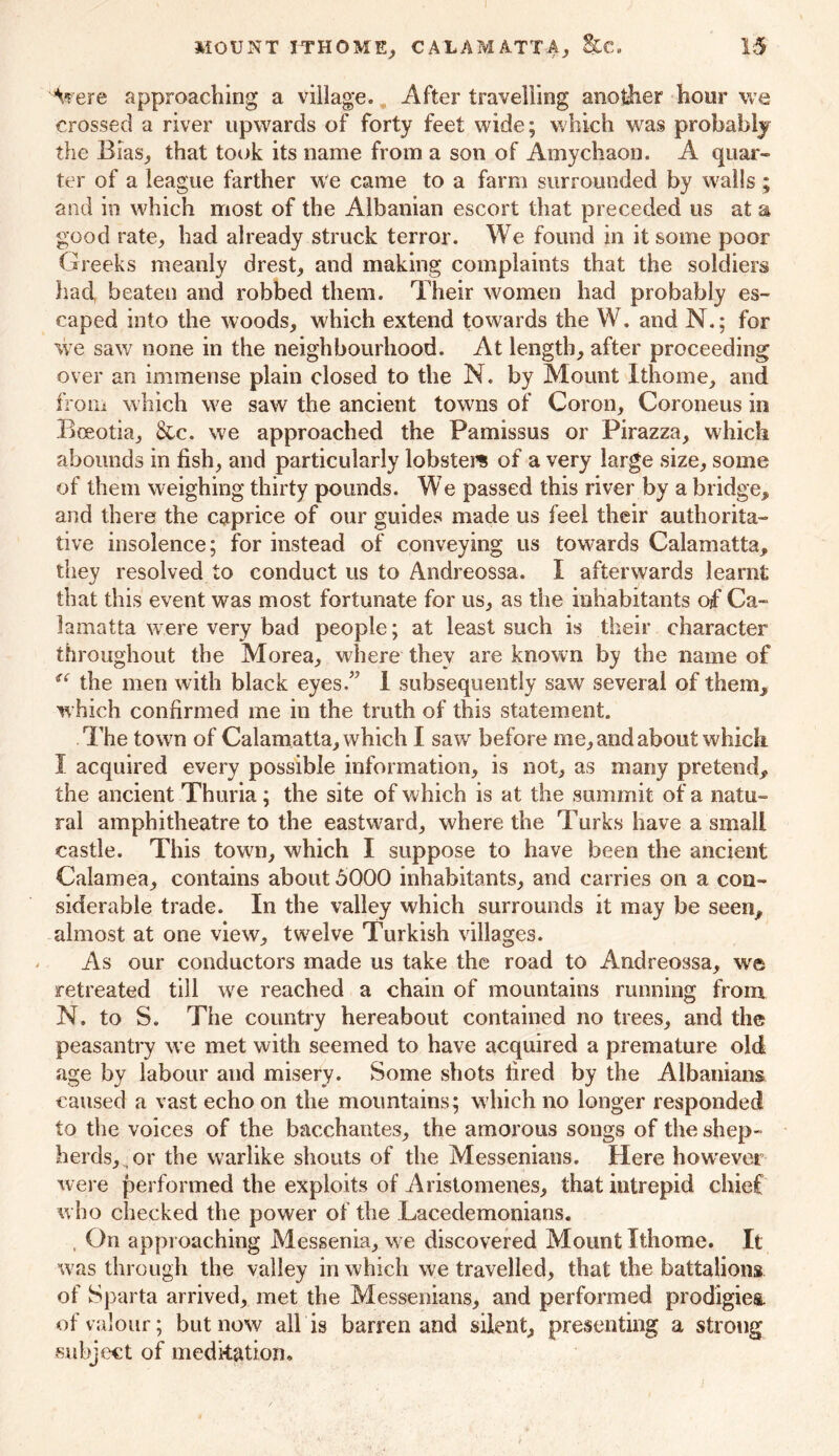 I MOUNT ITHOME, CALAMATTA, &C. 15 A* ere approaching a village. After travelling another hour we crossed a river upwards of forty feet wide; which was probably the Bias., that took its name from a son of Amychaon. A quar- ter of a league farther we came to a farm surrounded by walls ; and in which most of the Albanian escort that preceded us at a good rate, had already struck terror. We found in it some poor Greeks meanly drest, and making complaints that the soldiers had, beaten and robbed them. Their women had probably es- caped into the woods, which extend towards the W. and N.; for we saw none in the neighbourhood. At length, after proceeding over an immense plain closed to the N. by Mount Ithome, and from which we saw the ancient towns of Coron, Coroneus in Bceotia, &c. we approached the Pamissus or Pirazza, which abounds in fish, and particularly lobsters of a very large size, some of them weighing thirty pounds. We passed this river by a bridge, and there the caprice of our guides made us feel their authorita- tive insolence; for instead of conveying us towards Calamatta, they resolved to conduct us to Andreossa. I afterwards learnt that this event was most fortunate for us, as the inhabitants of Ca- in in a Ua were very bad people; at least such is their character throughout the Morea, where they are known by the name of u the men with black eyes.” 1 subsequently saw several of them,, which confirmed me in the truth of this statement. The town of Calamatta, which I saw before me, and about whicli I acquired every possible information, is not, as many pretend, the ancient Thuria; the site of which is at the summit of a natu- ral amphitheatre to the eastward, where the Turks have a small castle. This town, which I suppose to have been the ancient Calamea, contains about 5000 inhabitants, and carries on a con- siderable trade. In the valley which surrounds it may be seen* almost at one view, twelve Turkish villages. As our conductors made us take the road to Andreossa, we retreated till we reached a chain of mountains running from N. to S. The country hereabout contained no trees, and the peasantry we met with seemed to have acquired a premature old age by labour and misery. Some shots fired by the Albanians caused a vast echo on the mountains; which no longer responded to the voices of the bacchantes, the amorous songs of the shep- herds, or the warlike shouts of the Messeniatis. Here however were performed the exploits of Aristomenes, that iutrepid chief who checked the power of the Lacedemonians. , On approaching Messenia, we discovered Mount Ithome. It was through the valley in which we travelled, that the battalions of Sparta arrived, met the Messenians, and performed prodigies, of valour; but now all is barren and silent, presenting a strong subject of meditation.