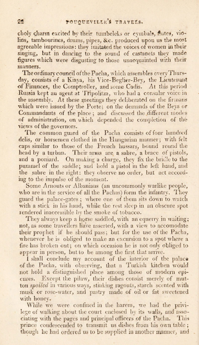 2t ?'OUQTTEVILLK*£ tjrate£s. choly charm excited by their tumbeleks or cymbals, flutes, vio- lins, tambourines, drums, pipes, &c. produced upon us the most agreeable impressions: they imitated the voices of women in their singing, but in dancing to the sound of castanets they made figures which were disgusting to those unacquainted with their manners. The ordinary council of the Pacha, which assembles every Thurs- day, consists of a Kiftya, his Vice-Beglier-Bey, the Lieutenant of Finances, the Comptroller, and some Cadis. At this period Russia kept an agent at Ttipolitza, who had a consular voice in the assembly. At these meetings they deliberated on the firmans which were issued by the Porte; on the demands of the Beys or Commandants of the place ; and discussed the different modes of administration, on w hich depended the completion of the views of the governors. The common guard of the Pacha consists of four hundred delis, or horsemen clothed in the Hungarian manner; with felt caps similar to those of the French hussars, bound round the head by a turban. Their amis are a sabre, a brace of pistols, and a poniard. On making a charge, they fix the bridle to the pummel of the saddle; and hold a pistol in the left hand, and the sabre in the right: they observe no order, but act accord- ing to the impulse of the moment. Some Arnouts or Albanians (an uncommonly warlike people, who are in the service of ail the Pachas) form the infantry. They guard the palace-gates ; where one of them sits down to watch with a stick in his hand, while the rest sleep in an obscure spot rendered inaccessible by the smoke of tobacco. They always keep a horse saddled, with an equerry in waiting; not, as some travellers have asserted, with a view to accomodate their prophet if he should pass; but for the use of the Pacha, whenever he is obliged to make an excursion to a spot where a fire has broken out; on which occasion he is not only obliged to appear in person, but to be among the first that arrive. i shall conclude my account of the interior of the palace of the Pacha, with observing, that a Turkish kitchen would not hold a distinguished place among those of modern epi- cures. Except the pilaw, their dishes consist merely of mut- ton spoiled in various ways, stinking ragouts, starch scented with musk or rose-water, and pastry made of oil or fat sweetened with honey. While we were confined in the harem, we had the privi- lege of walking about the court enclosed by its walls, and asso- ciating with the pages and principal officers of the Pacha. This prince condescended to transmit us dishes from his own table; though he had ordered us to be supplied in another manner, and