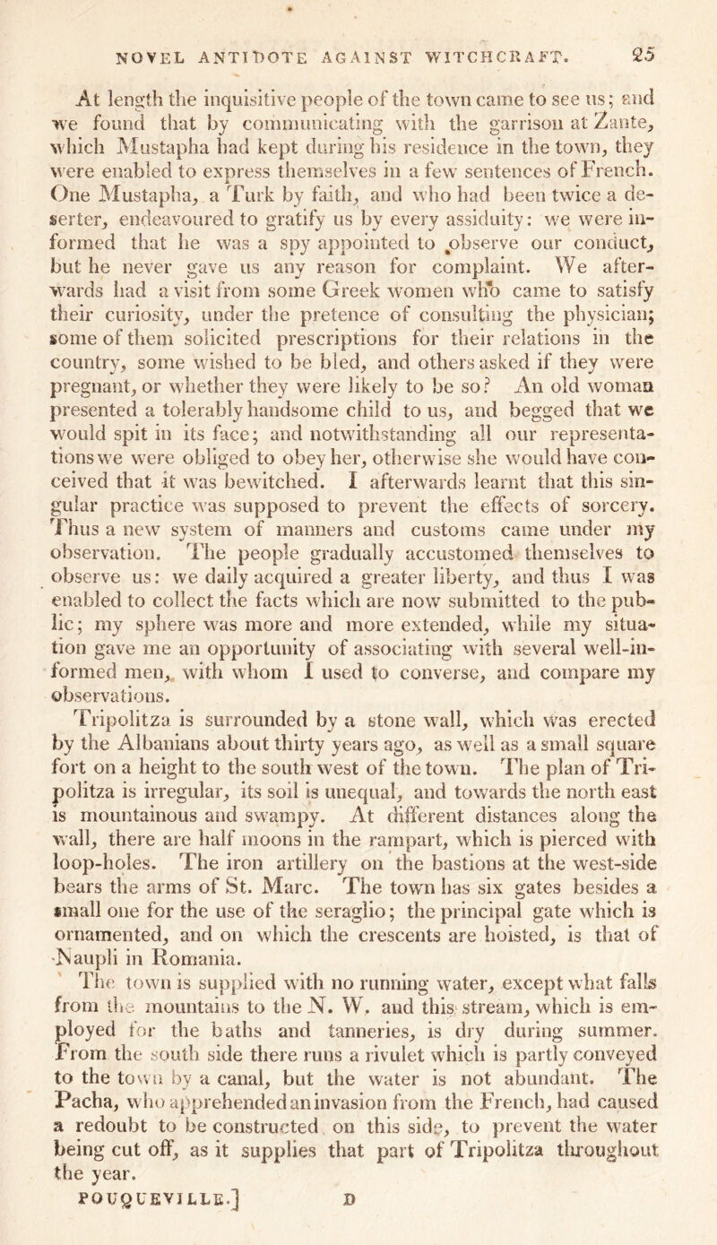 NOVEL ANTIlDOTE AGAINST WITCHCRAFT. 95 At length the inquisitive people of the town came to see us; and uve found that by communicating with the garrison at Zante, which Mustapha had kept during his residence in the town, they were enabled to express themselves in a few sentences of French. One Mustapha, a Turk by faith, and who had been twice a de- serter, endeavoured to gratify us by every assiduity: we were in- formed that he was a spy appointed to observe our conduct, but he never gave us any reason for complaint. We after- wards had a visit from some Greek women wKo came to satisfy their curiosity, under the pretence of consulting the physician; some of them solicited prescriptions for their relations in the country, some wished to be bled, and others asked if they were pregnant, or whether they were likely to be so? An old woman presented a tolerably handsome child tons, and begged that we would spit in its face; and notwithstanding all our representa- tions we were obliged to obey her, otherwise she would have con- ceived that if was bewitched. I afterwards learnt that this sin- gular practice was supposed to prevent the effects of sorcery. Thus a new system of manners and customs came under my observation. The people gradually accustomed themselves to observe us: we daily acquired a greater liberty, and thus I was enabled to collect the facts which are now submitted to the pub- lic; my sphere was more and more extended, while my situa- tion gave me an opportunity of associating with several well-in- formed men, with whom 1 used |o converse, and compare my observations. Tripolitza is surrounded by a stone wall, which was erected by the Albanians about thirty years ago, as well as a small square fort on a height to the south west of the town. The plan of Tri- politza is irregular, its soil is unequal, and towards the north east is mountainous and swampy. At different distances along the wall, there are half moons in the rampart, which is pierced with loop-holes. The iron artillery on the bastions at the west-side bears the arms of St. Marc. The town has six gates besides a small one for the use of the seraglio; the principal gate which is ornamented, and on which the crescents are hoisted, is that of ■Naupli in Romania. The town is supplied with no running water, except what falls from the mountains to the N. W. and this stream, which is em- ployed for the baths and tanneries, is dry during summer. From the south side there runs a rivulet which is partly conveyed to the town by a canal, but the water is not abundant. The Pacha, w ho apprehended an invasion from the French, had caused a redoubt to be constructed on this side, to prevent the water being cut off, as it supplies that part of Tripolitza throughout the year. POUQUEVILLE.] »