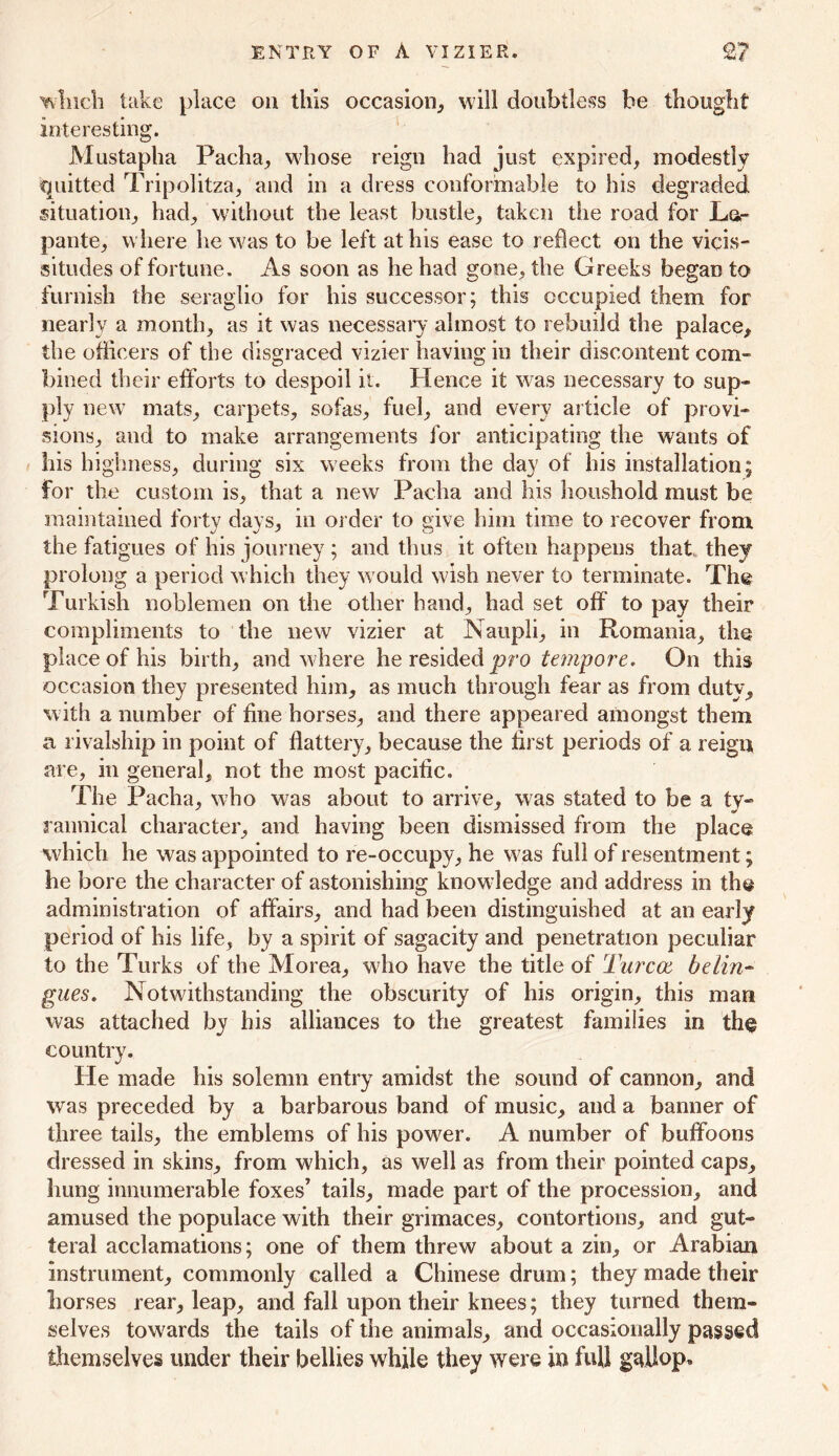 ENTRY OF A VIZIER. 2? winch take place on this occasion, will doubtless be thought interesting. Mustapha Pacha, whose reign had just expired, modestly quitted Tripolitza, and in a dress conformable to his degraded situation, had, without the least bustle, taken the road for La- pante, where he was to be left at his ease to reflect on the vicis- situdes of fortune. As soon as he had gone, the Greeks began to furnish the seraglio for his successor; this occupied them for nearly a month, as it was necessary almost to rebuild the palace, the officers of the disgraced vizier having in their discontent com- bined their efforts to despoil it. Hence it was necessary to sup- ply new mats, carpets, sofas, fuel, and every article of provi- sions, and to make arrangements for anticipating the wants of his hi ghness, during six weeks from the day of his installation; for the custom is, that a new Pacha and his houshold must be maintained forty days, in order to give him time to recover from the fatigues of his journey ; and thus it often happens that,, they prolong a period which they would wish never to terminate. The Turkish noblemen on the other hand, had set off to pay their compliments to the new vizier at Naupli, in Romania, the place of his birth, and where he resided pro tempore. On this occasion they presented him, as much through fear as from duty, with a number of fine horses, and there appeared amongst them a rivalship in point of flattery, because the first periods of a reign are, in general, not the most pacific. The Pacha, who was about to arrive, was stated to be a ty- rannical character, and having been dismissed from the place which he was appointed to re-occupy, he was full of resentment; he bore the character of astonishing knowledge and address in the administration of affairs, and had been distinguished at an early period of his life, by a spirit of sagacity and penetration peculiar to the Turks of the Morea, who have the title of Turcoe beiin- gues. Notwithstanding the obscurity of his origin, this man was attached by his alliances to the greatest families in the country. He made his solemn entry amidst the sound of cannon, and was preceded by a barbarous band of music, and a banner of three tails, the emblems of his power. A number of buffoons dressed in skins, from which, as well as from their pointed caps, hung innumerable foxes’ tails, made part of the procession, and amused the populace with their grimaces, contortions, and gut- teral acclamations; one of them threw about a zin, or Arabian instrument, commonly called a Chinese drum; they made their horses rear, leap, and fall upon their knees; they turned them- selves towards the tails of the animals, and occasionally passed themselves under their bellies while they were in full gallop.