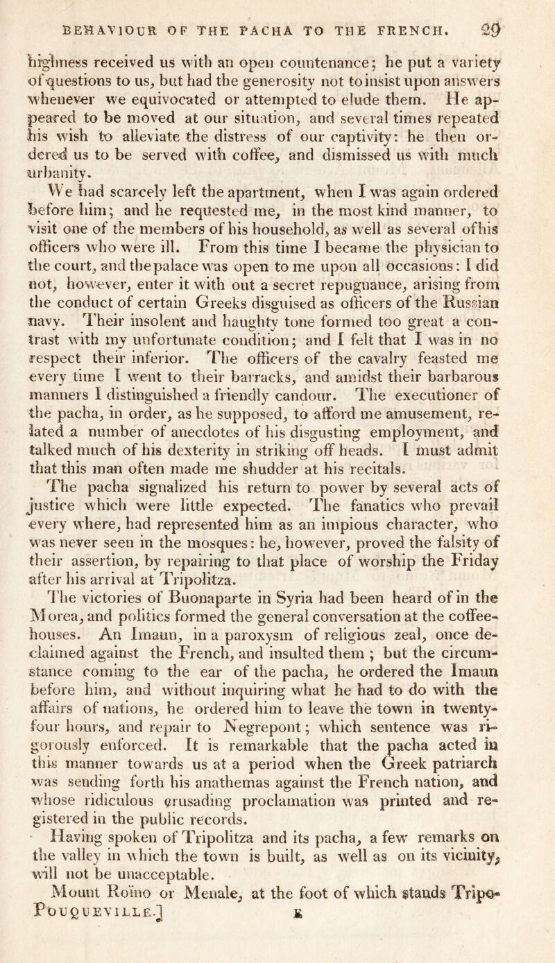 highness received us with an open countenance; he put a variety of •questions to us, but had the generosity not to insist upon answers whenever we equivocated or attempted to elude them. He ap- peared to be moved at our situation, and several times repeated his wish to alleviate the distress of our captivity: he then or- dered us to be served with coffee, and dismissed us with much urbanity. We bad scarcely left the apartment, when I was again ordered before him; and he requested me, in the most kind manner, to visit one of the members of his household, as well as several of his officers who were ill. From this time I became the physician to the court, and the palace was open to me upon all occasions: I did not, however, enter it with out a secret repugnance, arising from the conduct of certain Greeks disguised as officers of the Russian navy. Their insolent and haughty tone formed too great a con- trast with my unfortunate condition; and I felt that I was in no respect their inferior. The officers of the cavalry feasted me every time I went to their barracks, and amidst their barbarous manners I distinguished a friendly candour. The executioner of the pacha, in order, as he supposed, to afford me amusement, re- lated a number of anecdotes of his disgusting employment, and talked much of his dexterity in striking off heads. I must admit that this man often made me shudder at his recitals. The pacha signalized his return to power by several acts of justice which were little expected. The fanatics who prevail every where, had represented him as an impious character, who w as never seen in the mosques: he, however, proved the falsity of their assertion, by repairing to that place of worship the Friday after his arrival at Tripolitza. The victories of Buonaparte in Syria had been heard of in the Morea, and politics formed the general conversation at the coffee- houses. An Imaun, in a paroxysm of religious zeal, once de- claimed against the French, and insulted them ; but the circum- stance coming to the ear of the pacha, he ordered the Imaun before him, and without inquiring what he had to do with the affairs of nations, he ordered him to leave the town in twenty- four hours, and repair to Negrepont; which sentence was ri- gorously enforced. It is remarkable that the |3acha acted in this manner towards us at a period when the Greek patriarch was sending forth his anathemas against the French nation, and whose ridiculous crusading proclamation was printed and re- gistered in the public records. Having spoken of Tripolitza and its pacha, a few’ remarks on the valley in which the town is built, as well as on its vicinity^ will not be unacceptable. Mount Ro'ino or Menale, at the foot of which stands Tripo* PougUEVILLE.j £