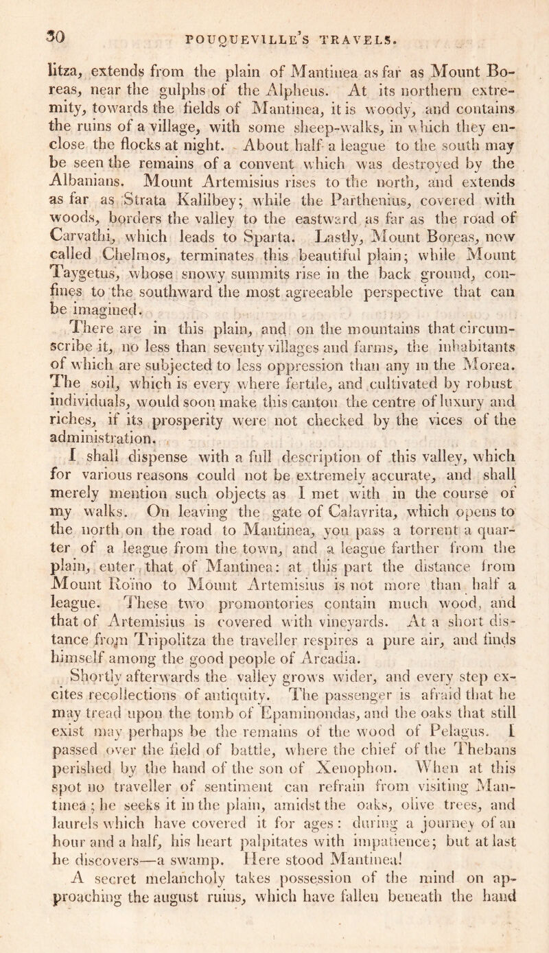 litza, extends from the plain of Mantinea as far as Mount Bo- X reas, near the gulphs of the Alpheiis. At its northern extre- mity, towards the fields of Mantinea, it is woody, and contains the mins of a village, with some sheep-w alks, in w hich they en- close the flocks at night. About half a league to the south may be seen the remains of a convent which was destroyed by the Albanians. Mount Artemisius rises to the north, and extends as far as Strata Kalilbey; while the Parthenius, covered with woods, borders the valley to the eastward as far as the road of Carvathi, which leads to Sparta. Lastly, Mount Boreas, now called Chelmos, terminates this beautiful plain; while Mount Taygetus, whose snowy summits rise in the back ground, con- fines to the southward the most agreeable perspective that can be imagined. There are in this plain, and on the mountains that circum- scribe it, no less than seventy villages and farms, the inhabitants of w hich are subjected to less oppression than any in the Morea. The soil, which is every where fertile, and cultivated by robust individuals, would soon make this canton the centre of luxury and riches, if its prosperity were not checked by the vices of the administration, I shall dispense with a full description of this valley, which for various reasons could not be extremely accurate, and shall merely mention such objects as I met with in the course of my walks. On leaving the gate of Calavrita, which opens to the north on the road to Mantinea, you pass a torrent a quar- ter of a league from the town, and a league farther from the plain, enter that of Mantinea: at this part the distance from Mount Romo to Mount Artemisius is not more than half a league. These two promontories contain much wood, and that of Artemisius is covered with vineyards. At a short dis- tance frojii Tripolitza the traveller respires a pure air, and finds himself among the good people of Arcadia. Shortly afterwards the valley grows wider, and every step ex- cites recollections of antiquity. The passenger is afraid that he may tread upon the tomb of Epaminondas, and the oaks that still exist may perhaps be the remains of the wood of Pelagus. I passed over the held of battle, where the chief of the Thebans perished by the hand of the son of Xenophon. When at this spot no traveller of sentiment can refrain from visiting Man- tinea ; he seeks it in the plain, amidst the oaks, olive trees, and laurels which have covered it for ages: during a journey of an hour and a half, his heart palpitates with impatience; but at last he discovers—a swamp. Here stood Mantinea! A secret melancholy takes possession of the mind on ap- proaching the august ruins, which have fallen beneath the hand