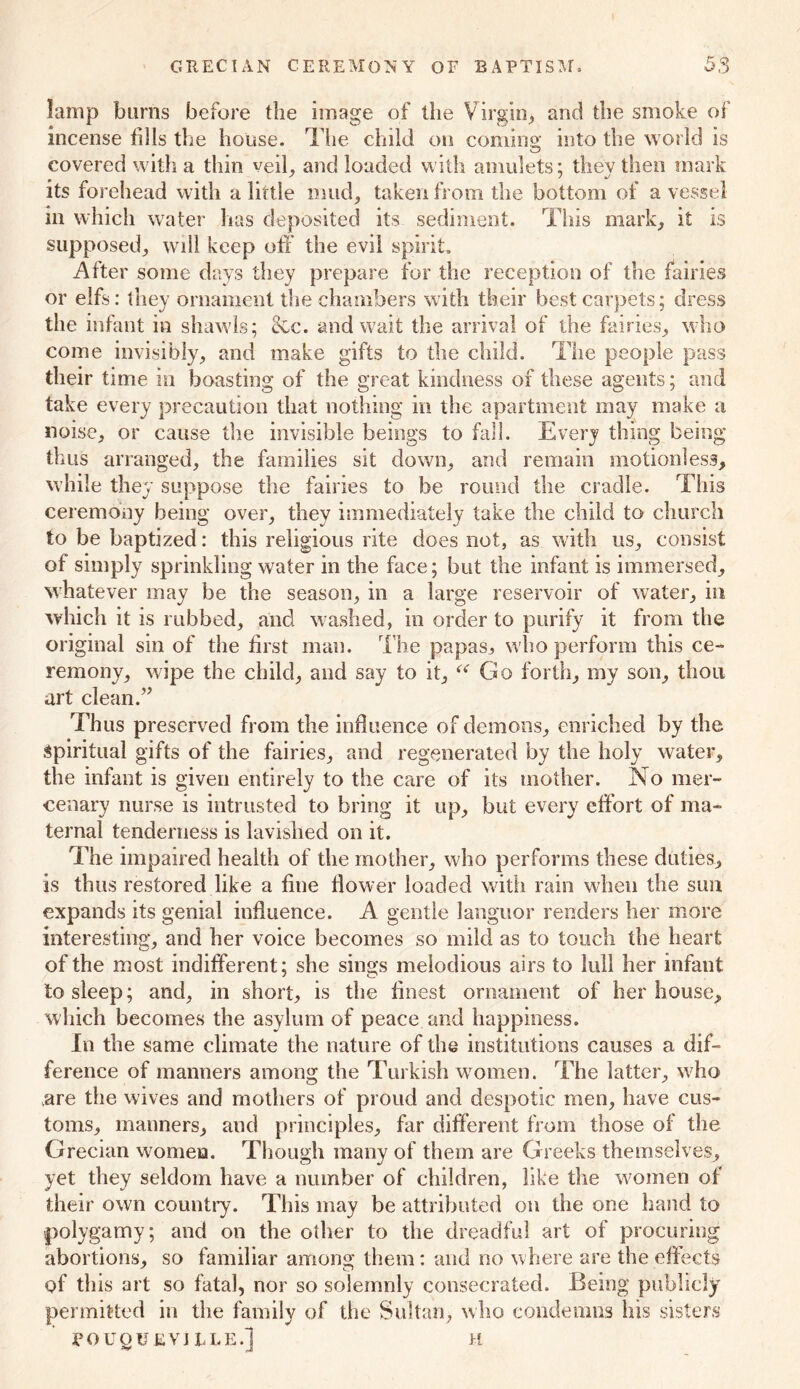 GRECIAN CEREMONY OF BAPTISM. lamp burns before the image of the Virgin* and the smoke of incense fills the bouse. The child on coming into the world is covered with a thin veil, and loaded with amulets; tliev then mark its forehead with a little mud, taken from the bottom of a vessel in which water has deposited its sediment. This mark, it is supposed, will keep off the evil spirit. After some days they prepare for the reception of the fairies or elfs: they ornament the chambers with their best carpets; dress the infant in shawls; &c. and wait the arrival of the fairies, who come invisibly, and make gifts to the child. The people pass their time in boasting of the great kindness of these agents; and take every precaution that nothing in the apartment may make a noise, or cause the invisible beings to fall. Every thing being thus arranged, the families sit down, and remain motionless, while they suppose the fairies to be round the cradle. This ceremony being over, they immediately take the child to church to be baptized: this religious rite does not, as with us, consist of simply sprinkling water in the face; but the infant is immersed, whatever may be the season, in a large reservoir of water, in which it is rubbed, and washed, in order to purify it from the original sin of the first man. The papasj who perform this ce- remony, wipe the child, and say to it, “ Go forth, my son, thou art clean.” Thus preserved from the influence of demons, enriched by the Spiritual gifts of the fairies, and regenerated by the holy water, the infant is given entirely to the care of its mother. No mer- cenary nurse is intrusted to bring it up, but every effort of ma- ternal tenderness is lavished on it. The impaired health of the mother, who performs these duties, is thus restored like a fine flower loaded with rain when the sun expands its genial influence. A gentle languor renders her more interesting, and her voice becomes so mild as to touch the heart of the most indifferent; she sings melodious airs to lull her infant to sleep; and, in short, is the finest ornament of her house, which becomes the asylum of peace and happiness. In the same climate the nature of the institutions causes a dif- ference of manners among the Turkish women. The latter, who are the wives and mothers of proud and despotic men, have cus- toms, manners, and principles, far different from those of the Grecian women. Though many of them are Greeks themselves, yet they seldom have a number of children, like the women of their own country. This may be attributed on the one hand to polygamy; and on the other to the dreadful art of procuring abortions, so familiar among them: and no where are the effects of this art so fatal, nor so solemnly consecrated. Being publicly permitted in the family of the Sultan, who condemns his sisters jPOUQUEVJEI.E.1 h