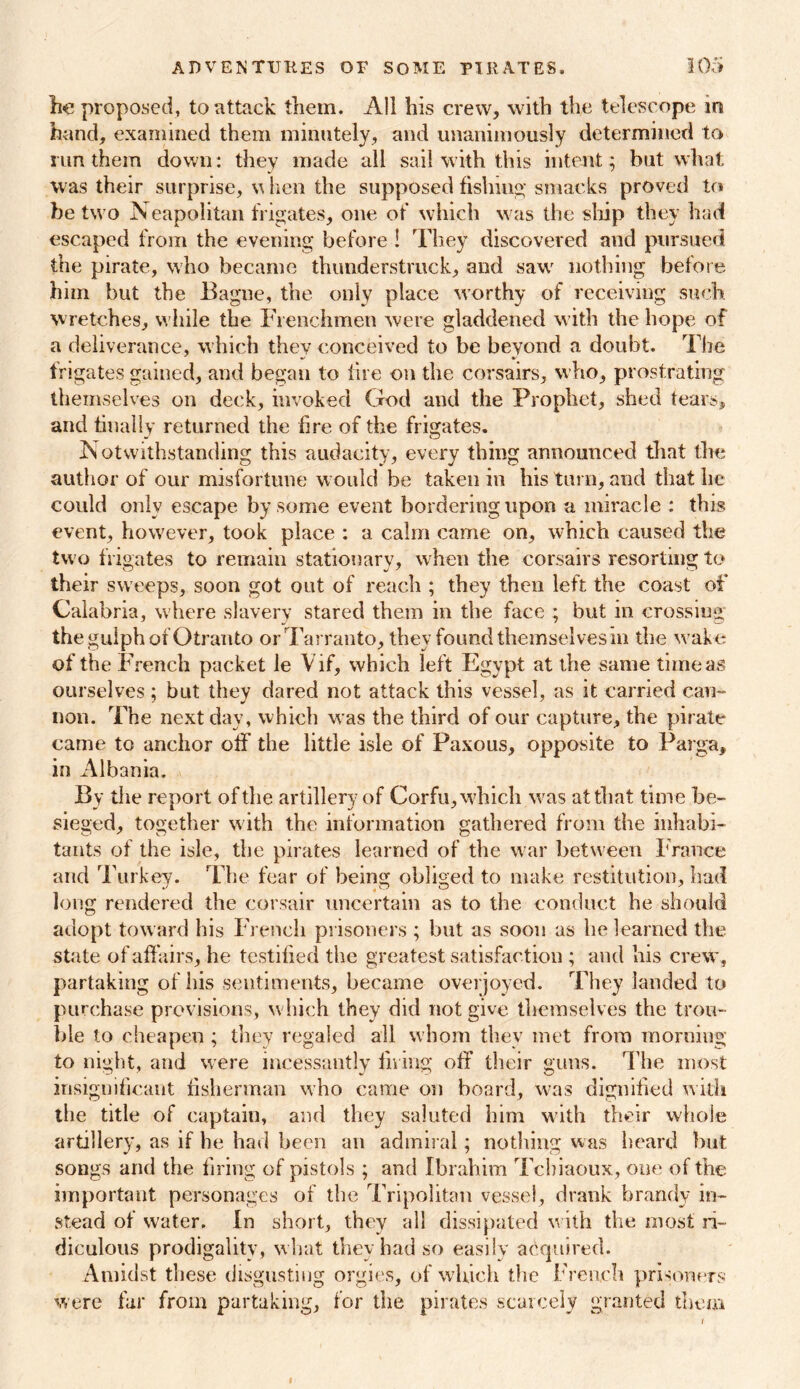 lie proposed, to attack them. All his crew, with the telescope in hand, examined them minutely, and unanimously determined to run them down: they made all sail with this intent; but what was their surprise, w hen the supposed fishing smacks proved to be two Neapolitan frigates, one of which was the ship they had escaped from the evening before ! They discovered and pursued the pirate, who became thunderstruck, and saw nothing before him but the Bagne, the only place worthy of receiving such wretches, while the Frenchmen were gladdened with the hope of a deliverance, which thev conceived to be beyond a doubt. The frigates gained, and began to lire on the corsairs, who, prostrating themselves on deck, invoked God and the Prophet, shed tears, and finally returned the fire of the frigates. Notwithstanding this audacity, every thing announced that the author of our misfortune would be taken in his turn, and that he could only escape by some event bordering upon a miracle : this event, however, took place : a calm came on, which caused the two frigates to remain stationary, when the corsairs resorting to their sweeps, soon got out of reach ; they then left the coast of Calabria, where slavery stared them in the face ; but in crossing the gulph of Otranto orTarranto, they found themselves in the wake of the French packet le Vif, which left Egypt at the same time as ourselves; but they dared not attack this vessel, as it carried can- non. The next day, which was the third of our capture, the pirate came to anchor off the little isle of Paxous, opposite to Parga, in Albania. By the report of the artillery of Corfu, which was at that time be- sieged, together with the information gathered from the inhabi- tants of the isle, the pirates learned of the war between France and Turkey. The fear of being obliged to make restitution, had long rendered the corsair uncertain as to the conduct he should adopt toward his French prisoners ; but as soon as he learned the state of affairs, he testified the greatest satisfaction ; and his crew, partaking of his sentiments, became overjoyed. They landed to purchase provisions, which they did not give themselves the trou- ble to cheapen ; they regaled all whom they met from morning to night, and were incessantly filing off their guns. The most insignificant fisherman who came on board, was dignified with the title of captain, and they saluted him with their whole artillery, as if lie had been an admiral; nothing was heard but songs and the firing of pistols ; and Ibrahim Tcbiaoux, one of the important personages of the Tripolitan vessel, drank brandy in- stead of water. In short, they all dissipated with the most ri- diculous prodigality , what they had so easily acquired. Amidst these disgusting orgies, of which the French prisoners were far from partaking, for the pirates scarcely granted them