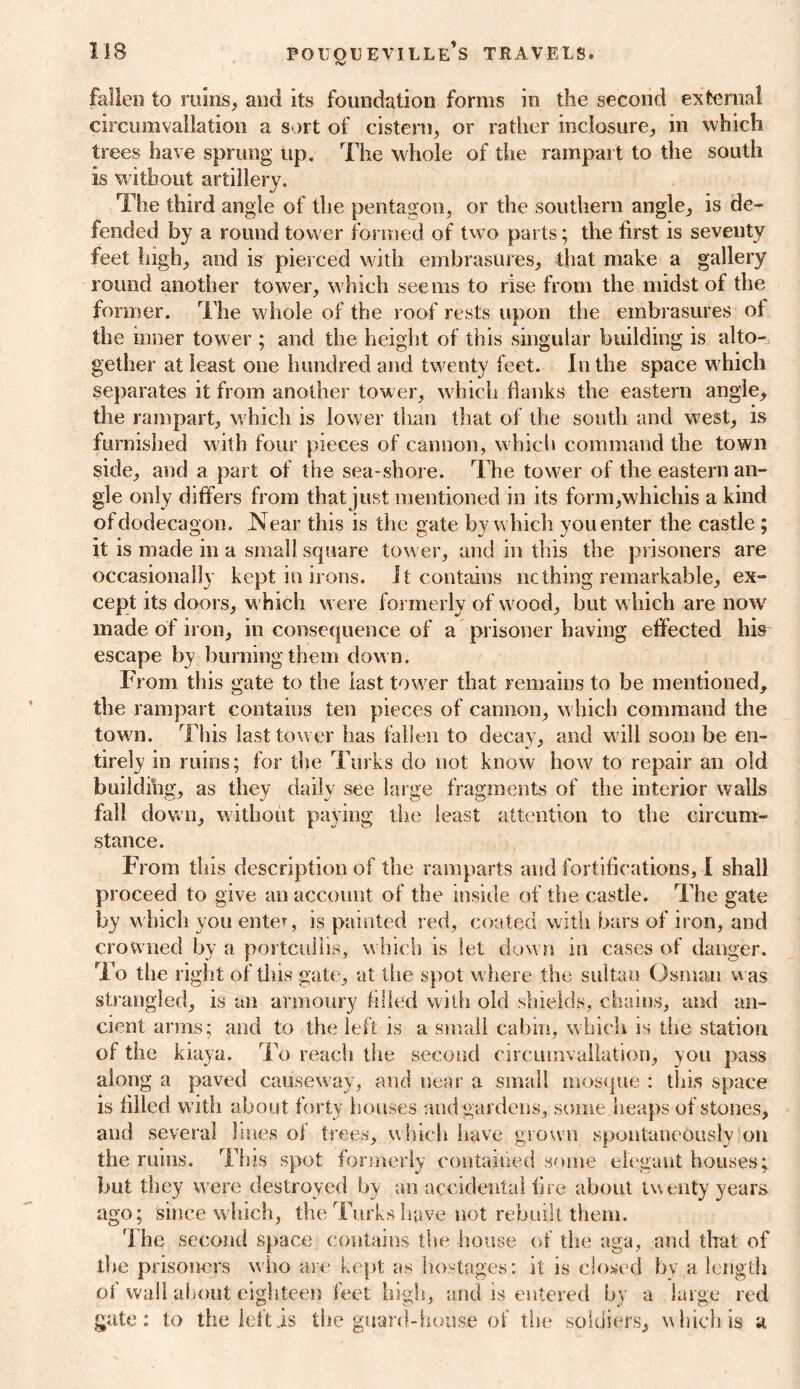 fallen to mins, and its foundation forms in the second external circumvallation a sort of cistern, or rather inclosure, in which trees have sprung up. The whole of the rampart to the south is without artillery. The third angle of the pentagon, or the southern angle, is de- fended by a round tower formed of two parts; the first is seventy feet high, and is pierced with embrasures, that make a gallery round another tower, which seems to rise from the midst of the former. The whole of the roof rests upon the embrasures of the inner tower ; and the height of this singular building is alto- gether at least one hundred and twenty feet. In the space which separates it from another tower, which flanks the eastern angle, the rampart, which is lower than that of the south and west, is furnished with four pieces of cannon, which command the town side, and a part of the sea-shore. The tower of the eastern an- gle only differs from that just mentioned in its form,whichis a kind of dodecagon. Near this is the gate by which you enter the castle ; it is made in a small square tower, and in this the prisoners are occasionally kept in irons. It contains ncthing remarkable, ex- cept its doors, w hich were formerly of wood, but which are now7 made of iron, in consequence of a prisoner having effected his escape by burning them dow n. From this gate to the last tower that remains to be mentioned, the rampart contains ten pieces of camion, w hich command the tow n. This last tower has fallen to decay, and w ill soon be en- tirely in ruins; for the Turks do not know how to repair an old building, as they daily see large fragments of the interior walls fall down, without paying the least attention to the circum- stance. Fi om this description of the ramparts and fortifications, I shall proceed to give an account of the inside of the castle. The gate by which you entev, is painted red, coated with bars of iron, and crowned by a portcullis, which is let down in cases of danger. To the right of this gate, at the spot where the sultan Osman was strangled, is an armoury filled with old shields, chains, and an- cient arms; and to the left is a small cabin, which is the station of the kiaya. To reach the second circumvallation, you pass along a paved causeway, and near a small mosque : this space is filled with about forty houses and gardens, some heaps of stones, and several lines of trees, which have grown spontaneously on the ruins. This spot formerly contained some elegant houses; but they were destroyed by an accidental fire about twenty years ago; since which, the Turks have not rebuilt them. The second space contains the house of the aga, and that of the prisoners who are kept as hostages: it is closed by a length of wall about eighteen feet high, -and is entered by a large red gate: to the left is the guard-house of tire soldiers, which is a