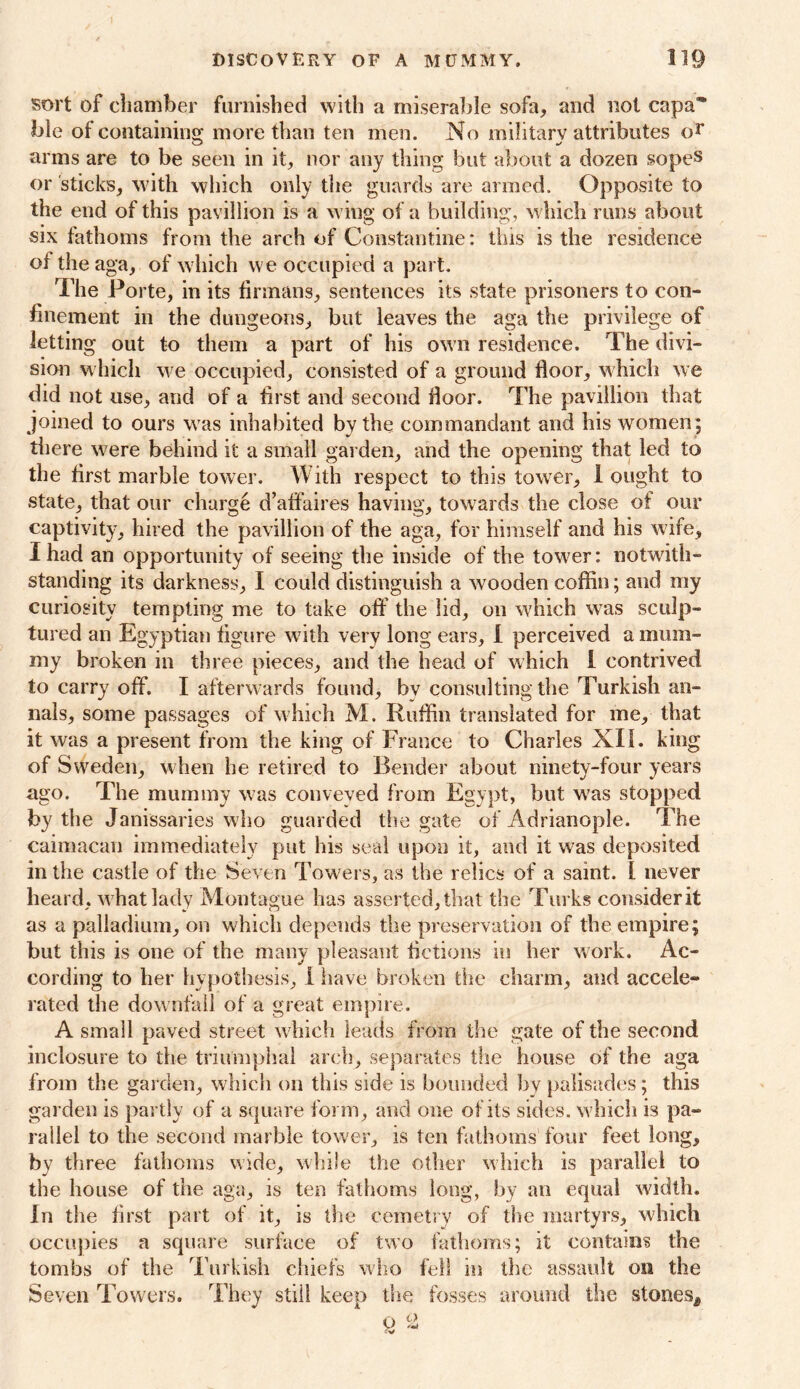 sort of chamber furnished with a miserable sofa, and not capa ble of containing more than ten men. No military attributes or arms are to be seen in it, nor any thing but about a dozen sopes or sticks, with which only the guards are armed. Opposite to the end of this pavillion is a wing of a building, which runs about six fathoms from the arch of Constantine: this is the residence of theaga, of which we occupied a part. The Porte, in its firmans, sentences its state prisoners to con- finement in the dungeons, but leaves the aga the privilege of letting out to them a part of his own residence. The divi- sion which we occupied, consisted of a ground floor, which we did not use, and of a first and second floor. The pavillion that joined to ours was inhabited by the commandant and his women; there were behind it a small garden, and the opening that led to the first marble tower. With respect to this tower, 1 ought to state, that our charge d’affaires having, towards the close of our captivity, hired the pavillion of the aga, for himself and his w ife, I had an opportunity of seeing the inside of the tower: notwith- standing its darkness, I could distinguish a wooden coffin; and my curiosity tempting me to take off the lid, on wffiich w as sculp- tured an Egyptian figure with very long ears, I perceived a mum- my broken in three pieces, and the head of which I contrived to carry off. I afterw ards found, by consulting the Turkish an- nals, some passages of which M. Ruffin translated for me, that it was a present from the king of France to Charles XII. king of Sweden, when he retired to Bender about ninety-four years ago. The mummy was conveyed from Egypt, but wTas stopped by the Janissaries who guarded the gate of Adrianople. The caimacan immediately put his seal upon it, and it was deposited in the castle of the Seven Towers, as the relics of a samt. I never heard, w hat lady Montague has asserted, that the Turks consider it as a palladium, on which depends the preservation of the empire; but this is one of the many pleasant fictions in her work. Ac- cording to her hypothesis, I have broken the charm, and accele- rated the downfall of a great empire. A small paved street which leads from the gate of the second inclosure to the triumphal arch, separates the house of the aga from the garden, which on this side is bounded by palisades; this garden is partly of a square form, and one of its sides, which is pa- rallel to the second marble tower, is ten fathoms four feet long, by three fathoms wide, while the other which is parallel to the house of the aga, is ten fathoms long, by an equal width. In the first part of it, is the cemetry of the martyrs, which occupies a square surface of two fathoms; it contains the tombs of the T urkish chiefs who fell in the assault on the Seven Towers. They stiii keep the fosses around the stones^