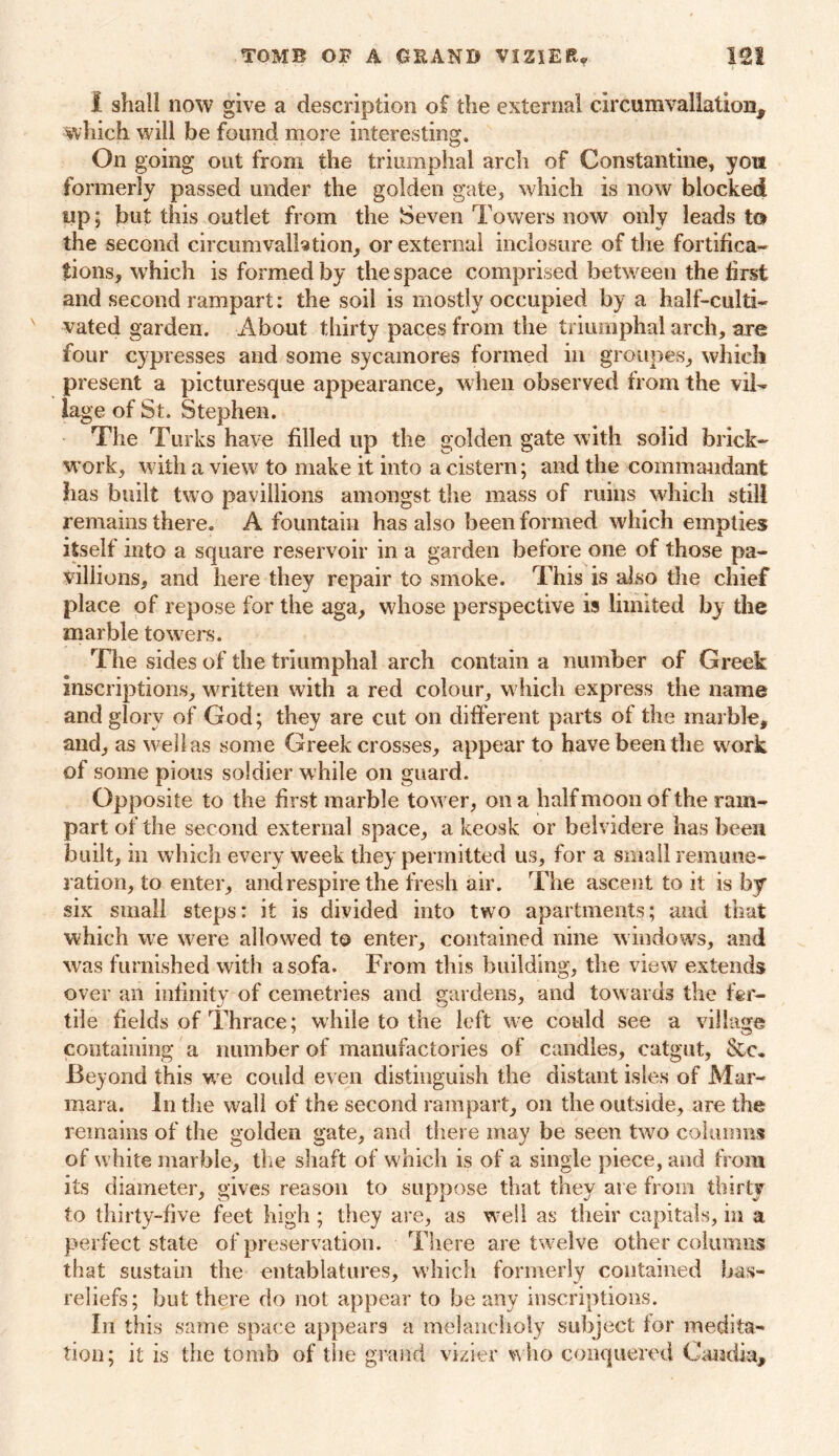 I shall now give a description of the external circuravallation, which will be found more interesting. On going out from the triumphal arch of Constantine, you formerly passed under the golden gate, which is now blocked up; but this outlet from the Seven Towers now only leads to the second circumvalhtion, or external inclosure of the fortifica- tions, which is formed by the space comprised between the first and second rampart: the soil is mostly occupied by a half-culti- vated garden. About thirty paces from the triumphal arch, are four cypresses and some sycamores formed in groupes, which present a picturesque appearance, when observed from the vil- lage of St. Stephen. The Turks have filled up the golden gate with solid brick- work, with a view to make it into a cistern; and the commandant has built two payiilions amongst the mass of mins which still remains there. A fountain has also been formed which empties itself into a square reservoir in a garden before one of those pa- villions, and here they repair to smoke. This is also the chief place of repose for the aga, whose perspective is limited by the marble towel's. The sides of the triumphal arch contain a number of Greek inscriptions, written with a red colour, which express the name and glory of God; they are cut on different parts of the marble, and, as we lias some Greek crosses, appear to have been the work of some pious soldier while on guard. Opposite to the first marble tower, on a half moon of the ram- part of the second external space, a keosk or belvidere has been built, m which every week they permitted us, for a small remune- ration, to enter, and respire the fresh air. The ascent to it is by six small steps: it is divided into two apartments; and that which we were allowed to enter, contained nine windows, and was furnished with a sofa. From this building, the view extends over an infinity of cemetries and gardens, and towards the fer- tile fields of Thrace; while to the left we could see a village containing a number of manufactories of candles, catgut, &c. Beyond this we could even distinguish the distant isles of Mar- mara. In the wall of the second rampart, on the outside, are the remains of the golden gate, and there may be seen two columns of white marble, the shaft of which is of a single piece, and from its diameter, gives reason to suppose that they are from thirty to thirty-five feet high; they are, as well as their capitals, in a perfect state of preservation. There are twelve other columns that sustain the entablatures, which formerly contained bas- reliefs; but there do not appear to be any inscriptions. In this same space appears a melancholy subject lor medita- tion; it is the tomb of the grand vizier who conquered Candi-a,