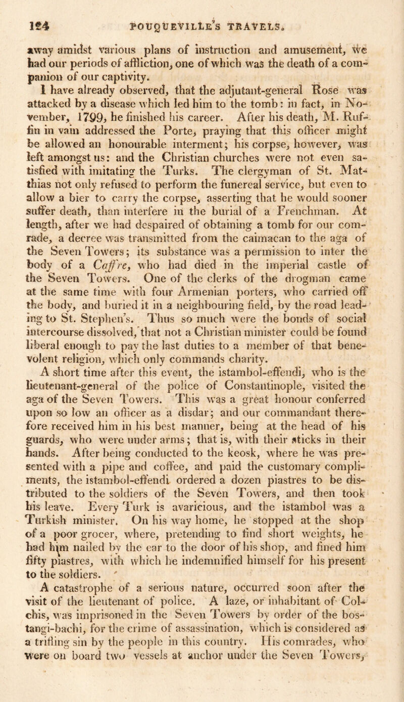 away amidst various plans of instruction and amusement, We bad our periods of affliction, one of which was the death of a com- panion of our captivity. 1 have already observed, that the adjutant-general Rose was attacked by a disease which led him to the tomb: in fact, in No- vember, 179£b he finished his career. After his death, M. Ruf- fin in vain addressed the Forte,* praying that this officer might be allowed an honourable interment; his corpse, however, was left amongst us: and the Christian churches were not even sa- tisfied with imitating the Turks. The clergyman of St. Mat- thias not only refused to perform the funereal service, but even to allow a bier to carry the corpse, asserting that he would sooner suffer death, than interfere in the burial of a Frenchman. At length, after we had despaired of obtaining a tomb for our com- rade, a decree was transmitted from the caimacan to the aga of the Seven Towers; its substance was a permission to inter the body of a Caff re, who had died in the imperial castle of the Seven Towers. One of the clerks of the drogman came at the same time with four Armenian porters, who carried off the body, and buried it in a neighbouring field, by the road lead- ing to St. Stephen’s. Thus so much were the bonds of social intercourse dissolved, that not a Christian minister could be found liberal enough to pay the last duties to a member of that bene- volent religion, w hich only commands charity. A short time after this event, the istambol-effendi, who is the lieutenant-general of the police of Constantinople, visited the aga of the Seven Towers. This was a great honour conferred upon so low an officer as a disdar ; and our commandant there- fore received him in his best manner, being at the head of his guards, who were under arms; that is, with their sticks in their hands. After being conducted to the keosk, where he w as pre- sented with a pipe and coffee, and paid the customary compli- ments, the istambol-effendi ordered a dozen piastres to be dis- tributed to the soldiers of the Seven Towers, and then took his leave. Every Turk is avaricious, and the istambol was a Turkish minister. On his way home, he stopped at the shop of a poor grocer, where, pretending to find short weights, he had h^m nailed by the ear to the door of his shop, and fined him fifty piastres, with which he indemnified himself for his present to the soldiers. ' A catastrophe of a serious nature, occurred soon after the visit of the lieutenant of police. A laze, or inhabitant of Col- chis, w as imprisoned in the Seven Towers by order of the bos- tangi-bachi, for the crime of assassination, which is considered as a trifling sin by the people in this country. His comrades, who were on board two vessels at anchor under the Seven Towers*