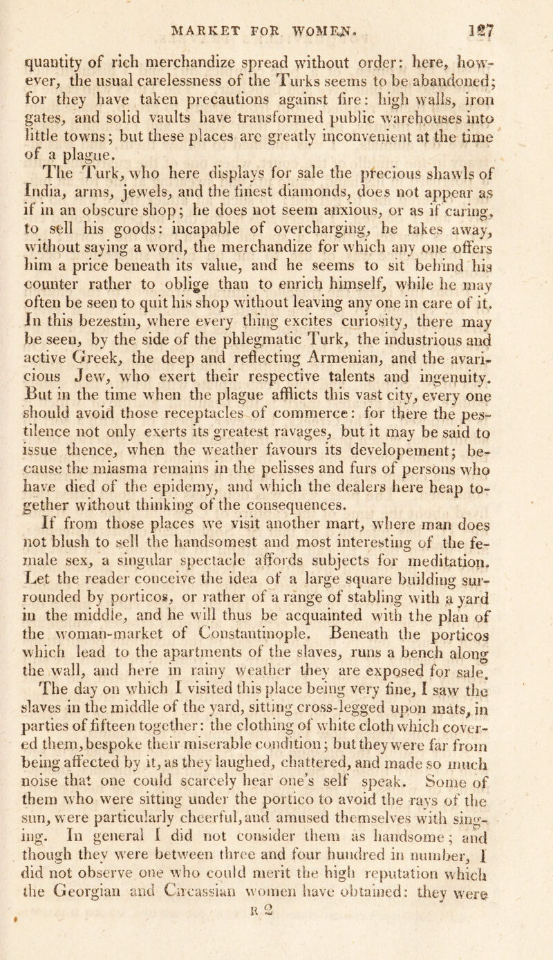 MARKET FOR WOMEN. quantity of rich merchandize spread without order: here, how- ever, the usual carelessness of the Turks seems to be abandoned; for they have taken precautions against fire: high walls, iron gates, and solid vaults have transformed public warehouses into little towns; but these places arc greatly inconvenient at the time of a plague. The Turk, who here displays for sale the precious shawls of India, arms, jewels, and the finest diamonds, does not appear as if in an obscure shop; lie does not seem anxious, or as if caring, to sell his goods: incapable of overcharging, he takes away, without saying a word, the merchandize for which any one offers him a price beneath its value, and he seems to sit behind his counter rather to oblige than to enrich himself, while he may often be seen to quit his shop without leaving any one in care of it. In this bezestin, where every thing excites curiosity, there may be seen, by the side of the phlegmatic Turk, the industrious and active Greek, the deep and reflecting Armenian, and the avari- cious Jew, who exert their respective talents and ingenuity. But in the time when the plague afflicts this vast city, every one should avoid those receptacles of commerce: for there the pes- tilence not only exerts its greatest ravages, but it may be said to issue thence, when the weather favours its developement; be- cause the miasma remains in the pelisses and furs of persons who have died of the epidemy, and which the dealers here heap to- gether without thinking of the consequences. If from those places we visit another mart, where man does not blush to sell the handsomest and most interesting of the fe- male sex, a singular spectacle affords subjects for meditation. Let the reader conceive the idea of a large square building sur- rounded by porticos, or rather of a range of stabling with a yard in the middle, and he will thus be acquainted with the plan of the woman-market of Constantinople. Beneath the porticos which lead to the apartments of the slaves, runs a bench along the wall, and here in rainy weather they are exposed for sale. The day on which I visited this place being very fine, I saw the slaves in the middle of the yard, sitting cross-legged upon mats, in parties of fifteen together: the clothing of white cloth which cover- ed them, bespoke their miserable condition; but they were far from being affected by it, as they laughed, chattered, and made so much noise that one could scarcely hear one’s self speak. Some of them who were sitting under the portico to avoid the rays of the sun, were particularly cheerful,and amused themselves with sing- ing. In general 1 did not consider them as handsome; and though they were between three and four hundred in number, | did not observe one who could merit the high reputation which the Georgian and Circassian women have obtained: they were R 2