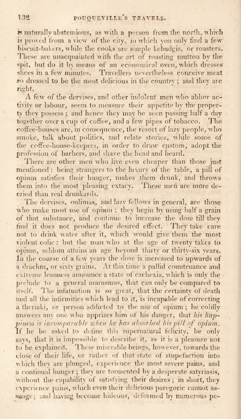 is naturally abstemious, as with a person from the north, which is proved from a view of the city, in which you only find a few biscuit-bakers, while the cooks are simple kebadgis, or roasters. These are unacquainted w ith the art of roasting mutton by the spit, but do it by means of an economical oven, which dresses slices in a few7 minutes. Travellers nevertheless conceive meat 5o dressed to be the most delicious in the country ; and they are risrht. A few7 of the dervises, and other indolent men who abhor ac- tivity or labour, seem to measure their appetite by the proper- ty they possess ; and hence they may he seen passing half a day together over a cup of coffee, and a few7 pipes of tobacco. The coffee-houses are, in consequence, the resort of lazy people, who smoke, talk about polities, and relate stories, while some of the coffee-house-keepers, in order to draw7 custom, adopt the profession of barbers, and shave the head and beard. There are other men who live even cheaper than those just mentioned : being strangers to the luxury of the table, a pill of opium satisfies their hunger, makes them drunk, and throws them into the most pleasing extacy. These men are more de- cried than real drunkards. The dervises, oulimas, and lazy fellow's in general, are those who make most use of opium : they begin by using half a grain of that substance, and continue to increase the dose till they find it does not produce the desired effect. They take care not to drink water after it, which w'ould give them the most violent colic : but the man w ho at the age of twenty takes to opium, seldom attains an age beyond thirty or thirty-six years. In the course of a few years the dose is increased to upwards of a drachm, or sixty grains. At this tune a pallid countenance and extreme leanness announce a state of cachexia, w hich is only the prelude to a general marasmus, that can only be compared to itself. The infatuation is so great, that the certainty of death and all the infirmities w hich lead to it, is incapable of correcting a theriaki, or person addicted to the use of opium ; he coldly answers any one who apprizes him of his danger, that his hap- finess rs incomparable when he has absorbed his pill of opium, f he be asked to define this supernatural felicity, be onlv says, that it is impossible to describe it, as it is a pleasure not to be explained. These miserable beings, how ever, towards the close of their life, or rather of that state of stupefaction into w hich they are plunged, experience the most severe pains, and a continual hunger ; they are tormented bv a desperate satyriasis, without the capability of satisfying their desires ; in short, they experience pains, w hich even their delicious paregoric cannot as- suage; and having become hideous, deformed by numerous pe-