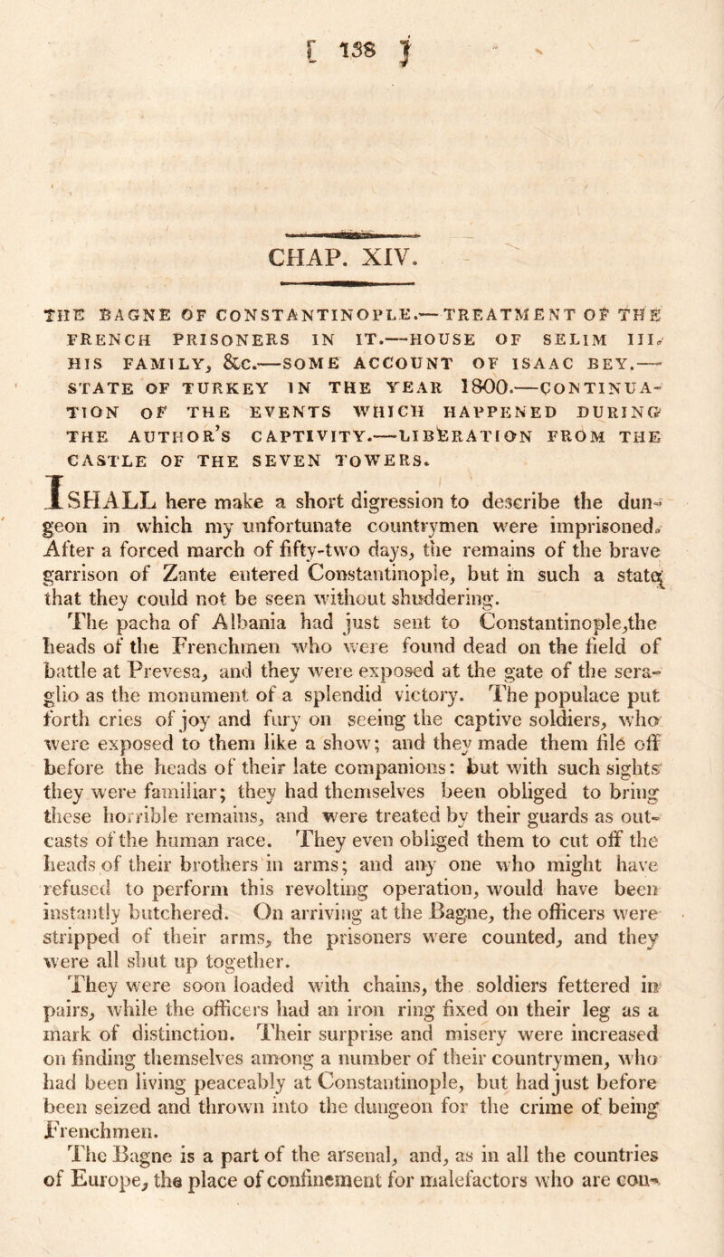 CHAP. XIV. THE BAGNE OF CONSTANTINOPLE.—TREATME NT OF TEE FRENCH PRISONERS IN IT.—HOUSE OF SELIM III. HIS FAMILY, &C.'—SOME ACCOUNT OF ISAAC BEY.—- STATE OF TURKEY IN THE YEAR 1800.——CON TINU A- TION OF THE EVENTS WHICH HAPPENED DURING THE AUTHOR’S CAPTIVITY. LIBERATION FROM THE CASTLE OF THE SEVEN TOWERS. I SHALL here make a short digression to describe the dun« geon in which my unfortunate countrymen were imprisoned* After a forced march of fifty-two days, the remains of the brave garrison of Zante entered Constantinople, but in such a stato[ that they could not be seen without shuddering. The pacha of Albania had just sent to Constantinopie,the heads of the Frenchmen who were found dead on the field of battle at Prevesa, and they were exposed at the gate of the sera- glio as the monument of a splendid victory. The populace put forth cries of joy and fury on seeing the captive soldiers, who were exposed to them like a show; and they made them file off before the heads of their late companions: but with such sights they were familiar; they had themselves been obliged to bring these horrible remains, and were treated by their guards as out- casts of the human race. They even obliged them to cut off the heads of their brothers in arms; and any one who might have refused to perform this revolting operation, would have been instantly butchered. On arriving at the Bagne, the officers were stripped of their arms, the prisoners were counted, and they were all shut up together. They were soon loaded with chains, the soldiers fettered in pairs, while the officers had an iron ring fixed on their leg as a mark of distinction. Their surprise and misery were increased on finding themselves among a number of their countrymen, who had been living peaceably at Constantinople, but had just before been seized and thrown into the dungeon for the crime of being Frenchmen. The Bagne is a part of the arsenal, and, as in all the countries of Europe, the place of conlinement for malefactors who are com*