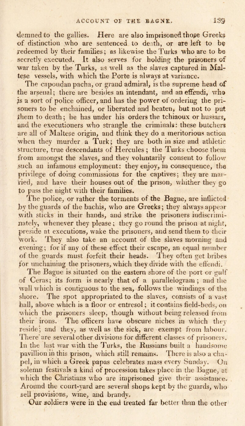 detuned .to the gallies. Here are also imprisoned thovse Greeks of distinction who are sentenced to death, or are left to be redeemed by their families; as likewise the Turks who are to be secretly executed. It also serves for holding the prisoners of war taken by the Turks, as well as the slaves captured in Mal- tese vessels, with which the Porte is always at variance. The capoudan pacha, or grand admiral, is the supreme head of the arsenal; there are besides an intendant, and an effendi, who is a Sort of police officer, and has the power of ordering the pri- soners to be enchained, or liberated and beaten, but not to put them to death; he has under his orders the tchiaoux or hussars, and the executioners who strangle the criminals: these butchers are all of Maltese origin, and think they do a meritorious action when they murder a Turk; they are both in size and athletic structure, true descendants of Hercules ; the Turks choose them from amongst the slaves, and they voluntarily consent to follow such an infamous employment: they enjoy, in consequence, the privilege of doing commissions for the captives; they are mar- ried, and have their houses out of the prison, whither they go to pass the night with their families. The police, or rather the torments of the Bagne, are inflicted by the guards of the bachis, who are Greeks; they alwrays appear with sticks in their hands, and strike the prisoners indiscrimi- nately, whenever they please; they go round the prison at night, preside at executions, wake the prisoners, and send them to their work. They also take an account of the slaves morning and evening; for if any of these effect their escape, an equal number of the guards must forfeit their heads. They often get bribes for unchaining the prisoners, which they divide with the effendi. The Bagne is situated on the eastern shore of the port or gulf of Ceras; its form is nearly that of a parallelogram; and die wall which is contiguous to the sea, follows the windings of the shore. The spot appropriated to the slaves, consists of a vast hall, above which is a floor or entresol; it contains field-beds, on which the prisoners sleep, though w ithout being released from their irons. The officers have obscure niches in which they reside; and they, as well as the sick, are exempt from labour. There* are several other divisions for different classes of prisoners. In the last war with the Turks, the Russians built a handsome pavillion in this prison, which still remains. There is also a cha- pel, in which a Greek papas celebrates mass every Sunday. On solemn festivals a kind of procession takes place in the Bagne, at which the Christians w ho are imprisoned give their assistance. Around the court-yard are several shops kept by the guards, who sell provisions, wine, and brandy. Our soldiers were in the end treated far better than the other