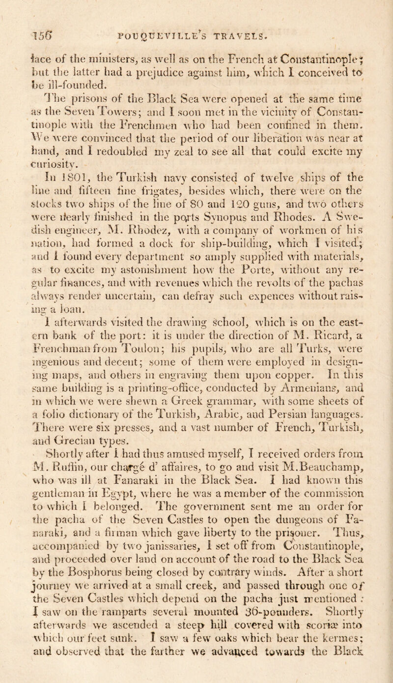 lace of the ministers, as well as on the French at Constantinople ; but the latter had a prejudice against him, wfcich I conceived to be ill-founded. Hie prisons of the Black Sea were opened at the same time as the Seven Towers; and I soon met in the vicinity of Constan- ' 4/ tinople with the Frenchmen who had been confined in them. W e were convinced that the period of our liberation was near at hand, and I redoubled my zeal to see all that could excite my curiosity. In 1801, the Turkish navy consisted of twelve ships of the line and fifteen fine frigates, besides which, there were on the stocks two ships of the line of 80 and 120 guns, and two others were ifearly finished in the pofrts Svnopus and Rhodes. A Swe- dish engineer, M. Rhodez, with a company of workmen of his nation, had formed a dock for ship-building, which I visited.; and 1 found every department so amply supplied with materials, as to excite my astonishment how the Porte, without any re- gular finances, and with revenues w hich the revolts of the pachas always render uncertain, can defray such expences without rais- iiig a loan. 1 afterwards visited the drawing School, which is on the east- ern bank of the port: it is under the direction of M. Ricard, a Frenchman from Toulon; his pupils, who are all Turks, were ingenious and decent; some of them were employed in design- ing maps, and others in engraving them upon copper. In this same building is a printing-office, conducted by Armenians, and in which we were shewn a Greek grammar, with some sheets of a folio dictionary of the Turkish, Arabic, aud Persian languages. There were six presses, and a vast number of French, Turkish, and Grecian types. Shortly after I had thus amused myself, I received orders from M. Ruffin, our charge d; affaires, to go and visit M.Beauchamp, who was ill at Fanaraki in the Black Sea. I had known this gentleman in Egypt, where he was a member of the commission to which I belonged. The government sent me an order for the pacha of the Seven Castles to open the dungeons of Fa~ naraki, and a firman which gave liberty to the prisoner. Thus, accompanied by two janissaries, 1 set off from Constantinople, and proceeded over land on account of the road to the Black Sea by the Bosphorus being closed by contrary winds. After a short journey we arrived at a small creek, and passed through one of the Seven Castles which depend on the pacha just mentioned ; J saw on the ramparts several mounted 36-potmders. Shortly afterwards we ascended a steep hill covered with scoria? into which our feet sunk. I saw a few oaks which bear the kermes; and observed that the farther we advanced towards the Black