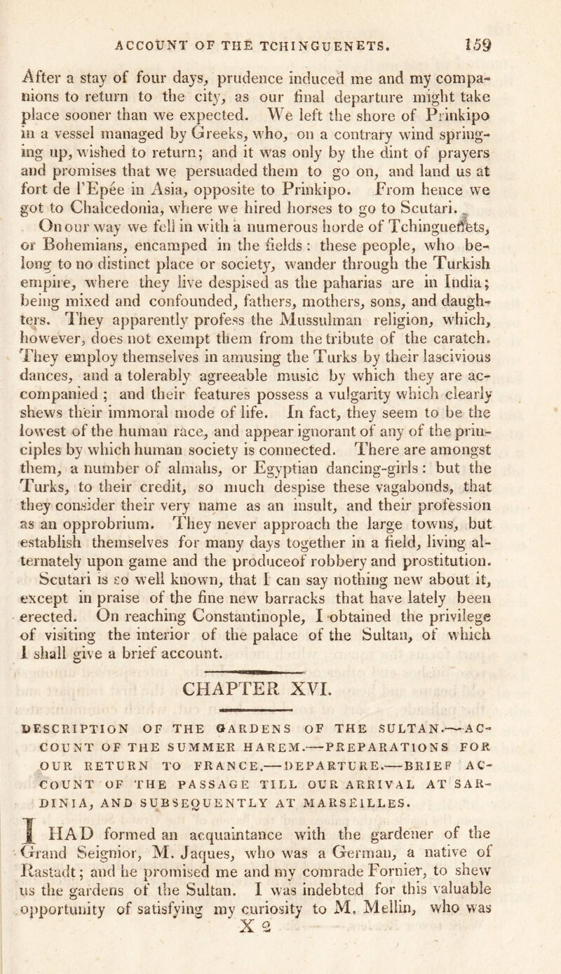 After a stay of four days, prudence induced me and my compa- nions to return to the city, as our tinal departure might take place sooner than we expected. We left the shore of Prinkipo in a vessel managed by Greeks, who, on a contrary wind spring- ing up, wished to return; and it was only by the dint of prayers and promises that we persuaded them to go on, and land us at fort de 1’Epee in Asia, opposite to Prinkipo. From hence we got to Chalcedonia, where we hired horses to go to Scutari. f On our way we fell in with a numerous horde of Tchinguetfets, or Bohemians, encamped in the fields : these people, who be- long to no distinct place or society, wander through the Turkish empire, where they live despised as the paharias are in India; being mixed and confounded, fathers, mothers, sons, and daugh- ters. They apparently profess the Mussulman religion, which, however, does not exempt them from the tribute of the caratch. They employ themselves in amusing the Turks by their lascivious dances, and a tolerably agreeable music by which they are ac- companied ; and their features possess a vulgarity which clearly shews their immoral mode of life. In fact, they seem to be the lowest of the human race, and appear ignorant of any of the prin- ciples by which human society is connected. There are amongst them, a number of almahs, or Egyptian dancing-girls : but the Turks, to their credit, so much despise these vagabonds, that they consider their very name as an insult, and their profession as an opprobrium. They never approach the large towns, but establish themselves for many days together in a field, living al- ternately upon game and the produceof robbery and prostitution. Scutari is so well known, that I can say nothing new about it, except in praise of the fine new barracks that have lately been erected. On reaching Constantinople, I obtained the privilege of visiting the interior of the palace of the Sultan, of which I shall give a brief account. CHAPTER XVI. DESCRIPTION OF THE GARDENS OF THE SULTAN.—AC- COUNT OF THE SUMMER HAREM. PREPARATIONS FOR OUR RETURN TO FR A IS C ED E P ARTU R E. BRIEF AC- COUNT OF THE PASSAGE TILL OUR ARRIVAL AT SAR- DINIA, AND SUBSEQUENTLY AT MARSEILLES. J rV |[ HAD formed an acquaintance with the gardener of the Grand Seignior, M. Jaques, who was a German, a native oi Rastadt; and he promised me and my comrade Former, to shew us the gardens of the Sultan. I was indebted for this valuable opportunity of satisfying my curiosity to M, Melhn, who was