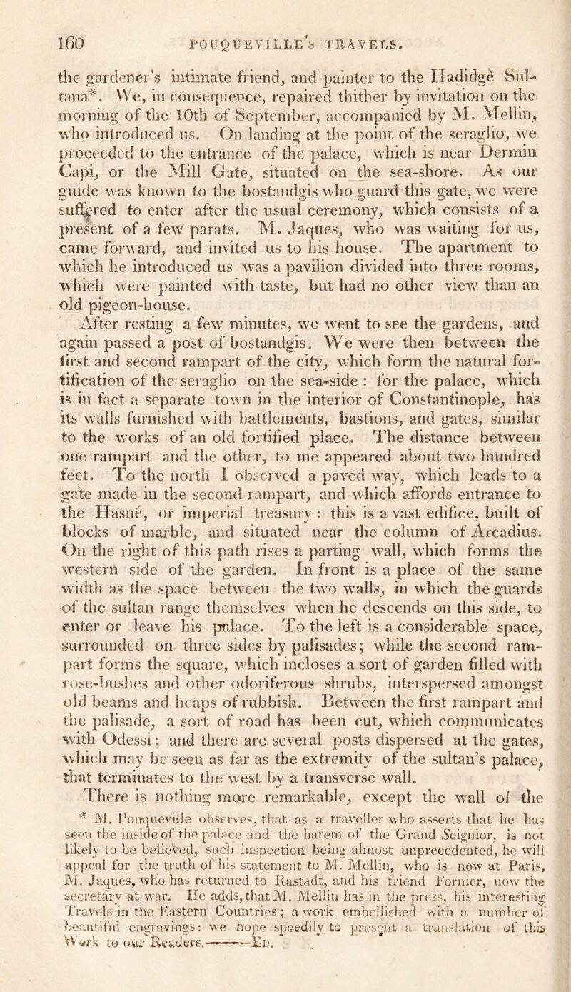 the gardener’s intimate friend, and painter to the Hadidg^ Sul- tana^. We, in consequence, repaired thither by invitation on the morning of the 10th of September, accompanied by M. Mellin, who introduced us. On landing at the point of the seraglio, we proceeded to the entrance of the palace, which is near Dermin Capi, or the Mill Gate, situated on the sea-shore. As our guide was known to the bostandgis who guard this gate, we were suffered to enter after the usual ceremony, which consists of a present of a few parats. M. Jaques, who was waiting for us, came forward, and invited us to his house. The apartment to which he introduced us was a pavilion divided into three rooms, which were painted with taste, but had no other view than an old pigeon-house. After resting a few minutes, we went to see the gardens, and again passed a post of bostandgis. We were then between the first and second rampart of the city, which form the natural for- tification of the seraglio on the sea-side : for the palace, which is in fact a separate town in the interior of Constantinople, has its walls furnished with battlements, bastions, and gates, similar to the works of an old fortified place. The distance between one rampart and the other, to me appeared about two hundred feet. To the north I observed a paved way, which leads to a gate made in the second rampart, and which affords entrance to the Hasne, or imperial treasury : this is a vast edifice, built of blocks of marble, and situated near the column of Arcadius. On the right of this path rises a parting wall, which forms the western side of the garden. In front is a place of the same width as the space between the tw o wralls, in which the guards of the sultan range themselves when he descends on this side, to enter or leave his palace. To the left is a considerable space, surrounded on three sides by palisades; wdiile the second ram- part forms the square, which incloses a sort of garden filled with rose-bushes and other odoriferous shrubs, interspersed amongst old beams and heaps of rubbish. Between the first rampart and the palisade, a sort of road has been cut, w hich communicates with Odessi; and there are several posts dispersed at the gates, which may be seen as far as the extremity of the sultan’s palace, that terminates to the west by a transverse wall. There is nothing more remarkable, except the wrall of the * M. Pouqueville observes, that as a traveller who asserts that he has seen the inside of the palace and the harem of the Grand Seignior, is not likely to be believed, such inspection being almost unprecedented, he will appeal for the truth of his statement to M. Mellin, who is now at Paris, M. Jaques, who has returned to Ilastadt, and his friend Forme;*, now the secretary at war. He adds, that M. Mellin has in the press, his interesting Travels in the Eastern Countries; a work embellished with a number of beautiful engravings: we hope speedily to present a translation of this Work to our Evaders. Ed.