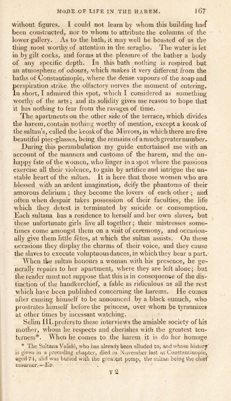 Without figures. I could not learn by whom this building had* been constructed, nor to whom to attribute the columns of the lower gallery. As to the bath,'it may well be boasted of as the thing most worthy of attention in the seraglio. The water is let in by gilt cocks, and forms at the pleasure of the bather a body of any specific depth. In this bath nothing is respired but an atmosphere of odours, which makes it very different from the baths of Constantinople, where the dense vapours of the soap and perspiration strike the olfactory nerves the moment of entering. In short, I admired this spot, which I considered as something worthy of the arts; and its solidity gives me reason to hope that it has nothing to fear from the ravages of time. The apartments on the other side of the terrace, which divides the harem, contain nothing worthy of mention, except a keoskof the sultan s, called the keoskof the Mirrors, in which there are five beautiful pier-glasses, being the remains of a much greater number. During this perambulation my guide entertained me with an account of the manners and customs of the harem, and the un- happy fate of the women, who linger in a spot where the passions exercise all their violence, to gain by artifice and intrigue the un- stable heart of the sultan. It is here that those women who are blessed with an ardent imagination, deify the phantoms of their amorous delirium ; they become the lovers of each other ; and often when despair takes possession of their faculties, the life which they detest is terminated by suicide or consumption. Each sultana has a residence to herself and her own slaves, but these unfortunate girls live all together; their mistresses some- times come amongst them on a visit of ceremony, and occasion- ally give them little fetes, at which the sultan assists. On these occasions they display the charms of their voice, and they cause the slaves to execute voluptuous dances, in which they bear apart.1 When the sultan honours a woman with his presence, he ge- nerally repairs to her apartment, where they are left alone; but the reader must not suppose that this is in consequence of the dis- tinction of the handkerchief, a fable as ridiculous as all the rest which have been published concerning the harems. He comes after causing himself to be announced by a black eunuch, who prostrates himself before the princess, over whom fie tyrannizes at other times by incessant watching. Selim II [.prefers to these interviews the amiable society of his mother, whom he respects and cherishes with the greatest ten- terness*. When he comes to the harem it is do her homage * The Sultana Valid6, who has already been alluded to, and whose history is given in a preceding chapter, died in November last at Constantinople, aged 74, and was buried with the greatest pomp, the sultan being the chief mourner,—JSd. y i o