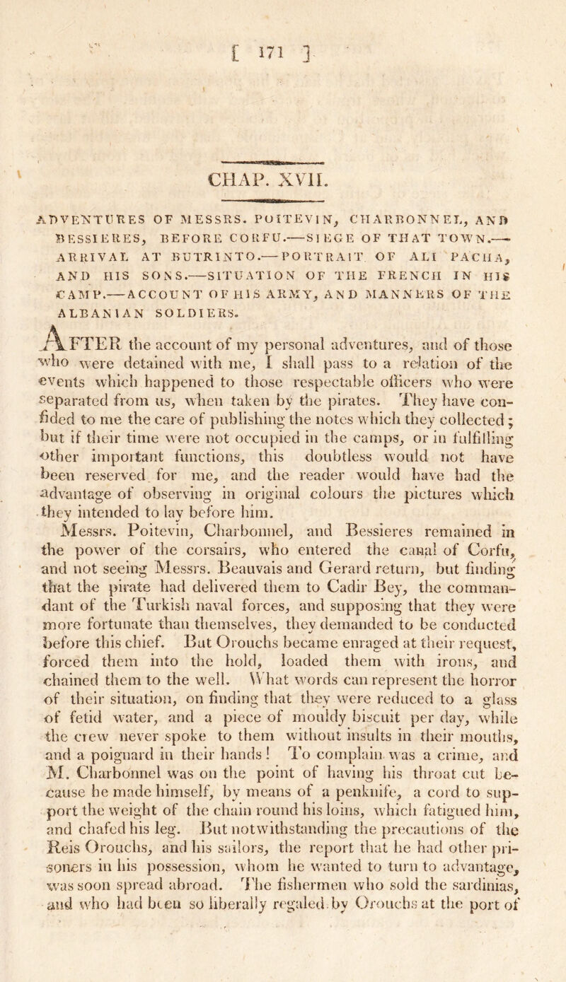 CHAP. XVII. AT>VENT U R E S OF MESSRS. PUITEVIN, CHARBONNEL, AND B ESSI ERES, BEFORE CORFU. SIEGE OF THAT TOWN.—- ARRIVAL AT BUTR1NTO.— PORTRAIT OF A LI PACHA, AND HIS SONS. SITUATION OF THE FRENCH IN HIS CAMP. ACCOUNT OF IlIS ARMY, AND MANNERS OF THE ALBANIAN SOLDIERS. .Aft ER the account of my personal adventures, and of those who ’were detained with me, I shall pass to a relation of the events which happened to those respectable officers who were separated from us, when taken by the pirates. They have con- fided to me the care of publishing the notes which they collected ; hut if their time were not occupied in the camps, or in fulfilling other important functions, this doubtless would not have been reserved for me, and the reader would have had the •advantage of observing in original colours the pictures which they intended to lav before him. M essrs. Poitevin, Charbonnel, and Bessieres remained in the power of the corsairs, who entered the canal of Corfu, and not seeing Messrs. Beauvais and Gerard return, but finding that the pirate had delivered them to Cadir Bey, the comman- dant of the Turkish naval forces, and supposing that they were more fortunate than themselves, thev demanded to be conducted before this chief. But Orouchs became enraged at their request, forced them into the hold, loaded them with irons, and chained them to the well. What words can represent the horror of their situation, on finding that they were reduced to a glass of fetid water, and a piece of mouldy biscuit per day, while the crew never spoke to them without insults in their mouths, and a poignard in their hands! To complain was a crime, and M. Charbonnel was on the point of having his throat cut be- cause be made himself, by means of a penknife, a cord to sup- port the weight of the chain round his loins, which fatigued him, and chafed his leg. But notwithstanding the precautions of the Reis Orouchs, and his sailors, the report that lie had other pri- soners in his possession, whom he wanted to turn to advantage, was soon spread abroad. The fishermen who sold the sardinias, and who had been so liberally regaled by Orouchs at the port of