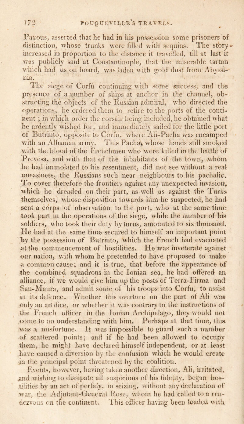 Paxous, asserted that he had in his possession some prisoners of distinction, whose trunks were filied with sequins. The story* increased in proportion to the distance it travelled, till at last it was publicly said at Constantinople, that the miserable tartan which had us on board, was laden with gold dust from Abyssi- nia . The siege of Corfu continuing with some success, and the presence of a number of ships at anchor in the channel, ob- structing the objects of the Russian admiral, who directed the operations, he ordered them to retire to the ports of the conti- nent ; in which order the corsair being included, he obtained what he ardently wished for, and immediately sailed for the little port of Butrinto, opposite to Corfu, where Ali-Pacha was encamped with an Albanian army. This Pacha\ whose hands still smoked with the blood of the Frenchmen who were killed in the battle of Prevesa, and with that of the inhabitants of the town, whom lie had immolated to his resentment, did not see without a real uneasiness, the Russians such near neighbours to his pachalic. To cover therefore the frontiers against any unexpected invasion, which he dreaded on their part, as well as against the Turks themselves, whose disposition towards him he suspected, he had sent a chips of observation to the port, who at the same time took part in the operations of the siege, while the number of his soldiers, who took their duty by turns, amounted to six thousand. Fie had at the same time secured to himself an important point 'by the possession of Butrinto, which the French had evacuated at the commencement of hostilities. He was inveterate against our nation, with whom he pretended to have proposed to make a common cause; and it is true, that before the appearance of the combined squadrons in the Ionian sea, he had offered an alliance, if we would give him up the posts of Terra-Firma and San-Maura, and admit some of his troops into Corfu, to assist in its defence. Whether this overture on the part of All was only an artifice, or whether it was contrary to the instructions of the French officer in the Ionian Archipelago, they would not come to an understanding with him. Perhaps at that time, this, was a misfortune. It was impossible to guard such a number of scattered points; and if he had been allowed to occupy them, he might have declared himself independent, or at least have caused a diversion by the confusion which he would create in the principal point threatened by the coalition. Events, however, having taken another direction, Ali, irritated, .and wishing to dissipate all suspicions of his fidelity, began hos- tilities by an act of perfidy, in seizing, without any declaration of war, the Adjutant-General Rose, whom he had called to a ren- dezvous cn the continent. This officer having been loaded with