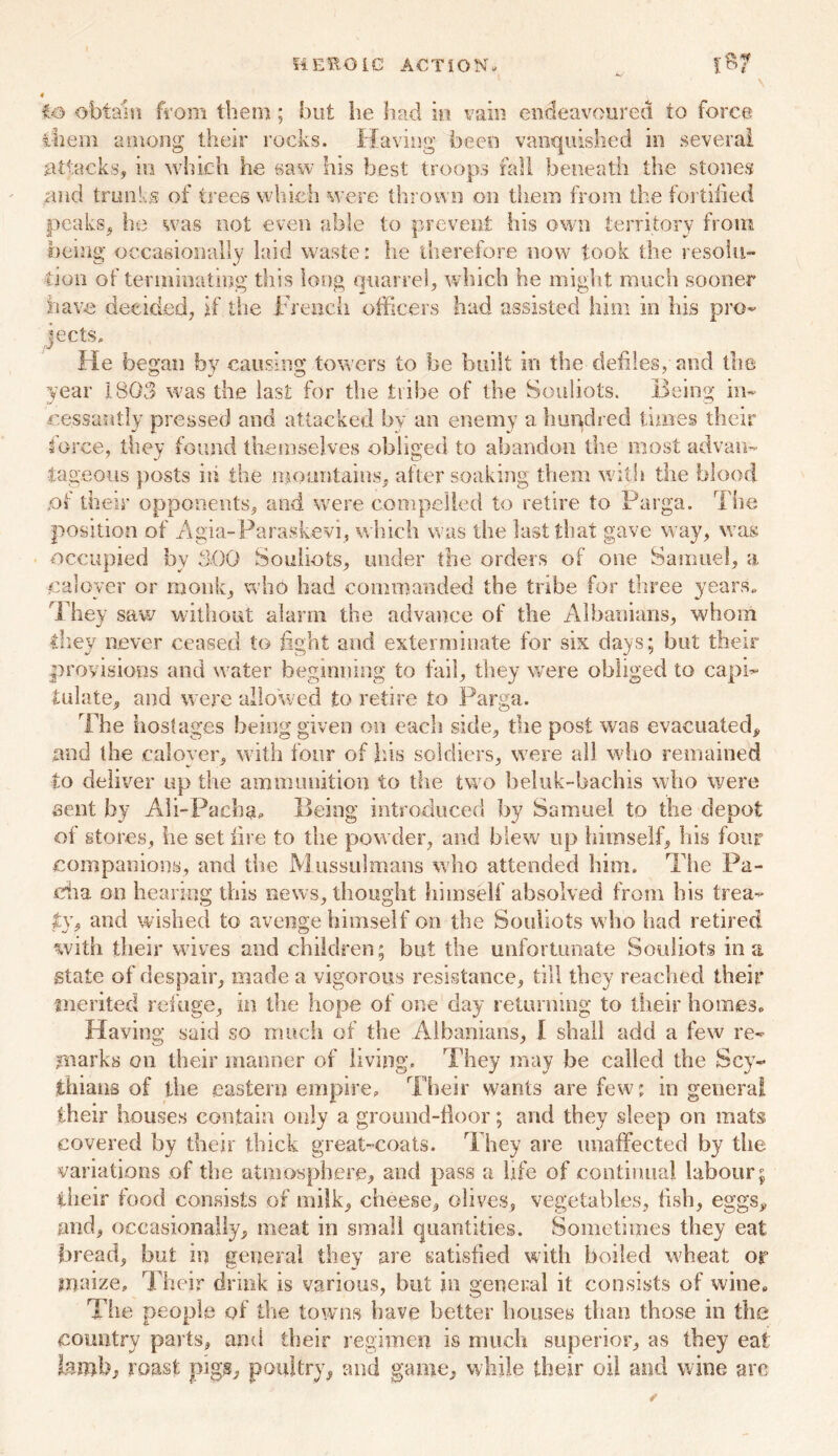 HEROIC ACTION, to obtain from them; but he had in vain endeavoured to force ihem among their rocks. Having been vanquished in several attacks, in which he saw his best troops fall beneath the stones and trunks of trees which were thrown on them from the fortified peaks, he was not even able to prevent his own territory from being occasionally laid waste: he therefore now took the resolu- tion of terminating this long quarrel, which he might much sooner have decided, if the French officers had assisted him in his pro- jects. He began by causing towers to be built in the defiles, and the year 1803 was the last for the tribe of the Souliots. Being in- cessantly pressed and attacked by an enemy a hundred times their force, they found themselves obliged to abandon the most advan- tageous posts in the mountains, alter soaking them with the blood jot their opponents, and were compelled to retire to Parga. The position of Agia-Parasfcevi, which was the last that gave way, was occupied by 300 Souliots, under the orders of one Samuel, a cal oyer or monk, who had commanded the tribe for three years. They saw without alarm the advance of the Albanians, whom they never ceased to fight and exterminate for six days; but their provisions and water beginning to fail, they were obliged to capi- tulate, and were allowed to retire to Parga. The hostages being given on each side, the post was evacuated, and the caloyer, with four of his soldiers, were all who remained to deliver up the ammunition to the two beluk-bachis who were sent by Ali-Pacha. Being introduced by Samuel to the depot of stores, he set lire to the powder, and blew up himself, his four companions, and the Mussulmans who attended him. The Pa- cha on hearing this news, thought himself absolved from his trea- ty, and wished to avenge himself on the Souliots who had retired with their wives and children; but the unfortunate Souliots in a state of despair, made a vigorous resistance, till they reached their merited refuge, in the hope of one day returning to their homes. Having said so much of the Albanians, I shall add a few re- marks on their manner of living. They may be called the Scy- thians of the eastern empire. Their wants are few; in genera! their houses contain only a ground-floor; and they sleep on mats covered by their thick great-coats. They are unaffected by the variations of the atmosphere, and pass a Life of continual labour; their food consists of milk, cheese, olives, vegetables, flsh, eggs, and, occasionally, meat in small quantities. Sometimes they eat bread, but in general they are satisfied with boiled wheat or maize. Their drink is various, but in general it consists of wine. The people of the towns have better houses than those in the country parts, and their regimen is much superior, as they eat hmhj roast pigs, poultry, and game, while their oil and wine arc