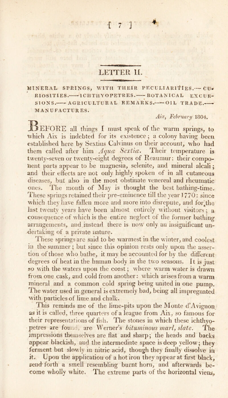 LETTER II. MINERAL SPRINGS, WITH THEIR PECULI Attlf 1ES.— C U* RIOSITIES. ICHTIIYOPETRES. BOTANICAL EXCUR- SIONS. AGRICULTURAL REMARKS.—‘-OIL TRADE. MANUFACTURES. Air, February 1804. I? EFORE all things I must speak of the warm springs, to which Aix is indebted for its existence; a colony having been established here by Sextius Calvinus on their account, who had them called after him Aquce Sextice. Their temperature is twenty-seven or twenty-eight degrees of Reaumur: their compo- nent parts appear to be magnesia, selenite, and mineral alcali; and their effects are not only highly spoken of in all cutaneous diseases, but also in the most obstinate venereal and rheumatic ones. The month of May is thought the best bathing-time. These springs retained their pre-eminence till the year 1770: since which they have fallen more and more into disrepute, and for^the last twenty years have been almost entirely without visitors; a consequence of which is the entire neglect of the former bathing arrangements, and.instead there is now only an insignificant un- dertaking of a private nature. These springs are said to be warmest in the winter, and coolest in the summer; but since this opinion rests only upon the asser- tion of those who bathe, it may be accounted for by the different degrees of heat in the human body in the two seasons. It is just so with the waters upon the coast; where- warm water is drawm from one cask, and cold from another: which arises from a w arm mineral and a common cold spring being united in one pump. The water used in general is extremely bad, being all impregnated with particles of lime and chalk. This reminds me of the lime-pits upon the Monte d’Avigoon as it is called, three quarters of a league from Aix, 30 famous for their representations of fish. The stones in which these ichthyo- petres are found, are Werner’s bituminous marl, slate. The impressions themselves are flat and sharp; the heads and backs appear blackish, and the intermediate space is deep yellowy they ferment but slow ly in nitric acid, though they finally dissolve in it. Upon the application of a hot iron they appear at first black, send forth a smell resembling burnt horn, and afterwards be- come wholly white. The extreme parts of the horizontal viens.