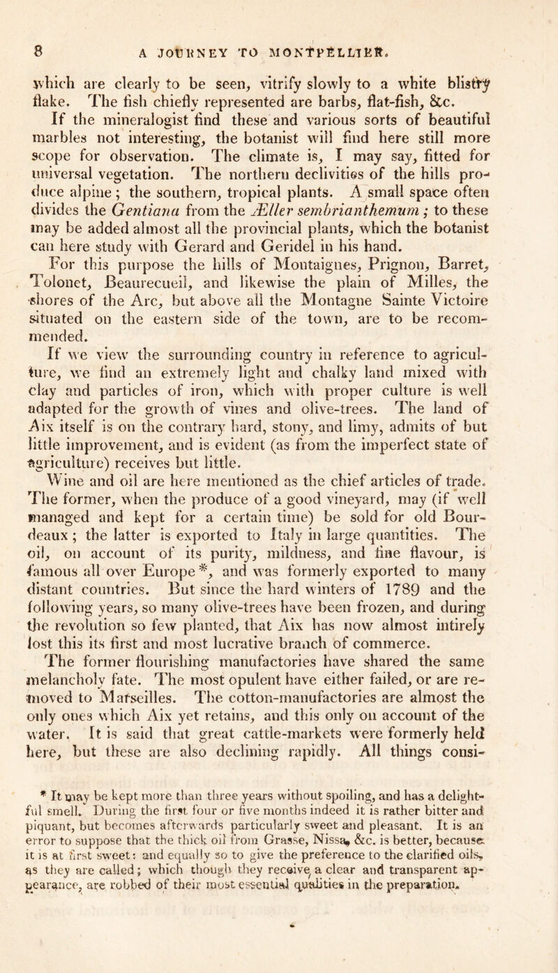 ivhich are clearly to be seen, vitrify slowly to a white blist'ry flake. The fish chiefly represented are barbs, flat-fish, &c. If the mineralogist find these and various sorts of beautiful marbles not interesting, the botanist will find here still more scope for observation. The climate is, I may say, fitted for universal vegetation. The northern declivities of the hills pro- duce alpine; the southern, tropical plants. A small space often divides the Gentiana from the JEller sembriantherrium ; to these may be added almost all the provincial plants, which the botanist can here study with Gerard and Geridel in his hand. For this purpose the hills of Montaignes, Prignon, Barret, Tolonet, Beaurecueil, and likewise the plain of Milles, the shores of the Arc, but above all the Montague Sainte Victoire situated on the eastern side of the town, are to be recom- mended. If we view the surrounding country in reference to agricul- ture, we find an extremely light and chalky land mixed with clay and particles of iron, which with proper culture is well adapted for the grow th of vines and olive-trees. The land of Aix itself is on the contrary hard, stony, and limy, admits of but little improvement, and is evident (as from the imperfect state of agriculture) receives but little. Mine and oil are here mentioned as the chief articles of trade. The former, when the produce of a good vineyard, may (if well managed and kept for a certain time) be sold for old Bour- deaux; the latter is exported to Italy in large quantities. The oil, on account of its purity, mildness, and fine flavour, is famous all over Europe #, and was formerly exported to many distant countries. But since the hard winters of 1789 and the following years, so many olive-trees have been frozen, and during the revolution so few planted, that Aix has now almost intirely lost this its first and most lucrative branch of commerce. The former flourishing manufactories have shared the same melancholy fate. The most opulent have either failed, or are re- moved to Mafseilles. The cotton-manufactories are almost the only ones which Aix yet retains, and this only on account of the water, It is said that great cattle-markets were formerly held here, but these are also declining rapidly. All things consi- * It may be kept more than three years without spoiling, and has a delight- ful smell. During the first four or five months indeed it is rather bitter and piquant, but becomes afterwards particularly sweet and pleasant. It is an error to suppose that the thick oil from Grasse, Nissa* &c. is better, because: it is at first sweet? and equally so to give the preference to the clarified oils, qs they are called; which though they recaive, a clear and transparent ap- pearance, ate robbed of their roost essential qualities in the preparation.