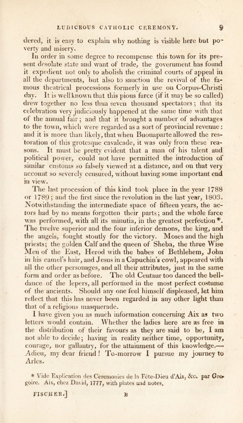 LUDICROUS CATHOLIC C EREMON Y. § dered, it is easy to explain why nothing is visible here but po- verty and misery. In order in some degree to recompense this town for its pre- sent desolate state and want of trade, the government has found it expedient not only to abolish the criminal courts of appeal in all the departments, but also to sanction the revival of the fa- mous theatrical processions formerly in use on Corpus-Christi day. It is well known that this pious farce (if it may be so called) drew together no less than seven thousand spectators; that its celebration very judiciously happened at the same time with that of the annual fair; and that it brought a number of advantages to the town, which were regarded as a sort of provincial revenue: and it is more than likely, that when Buonaparte allowed the res- toration of this grotesque cavalcade, it was only from these rea- sons. It must be pretty evident that a man of his talent and political power, could not have permitted the introduction of similar customs so falsely viewed at a distance, and on that very account so severely censured, without having some important end in view. The last procession of this kind took place in the year 1788 or 1789 ; and the first since the revolution in the last year, 1803. Notwithstanding the intermediate space of fifteen years, the ac- tors had by no means forgotten their parts; and the whole farce was performed, with all its minutia, in the greatest perfection The twelve superior and the four inferior demons, the king, and the angels, fought stoutly for the victory. Moses and the high priests; the golden Calf and the queen of Sheba, the three Wise Men of the East, Herod with the babes of Bethlehem, John in his camel’s hair, and Jesus in a Capuchin’s cowl, appeared with all the other personages, and all their attributes, just in the same form and order as before. The old Centaur too danced the bell- dance of the lepers, all performed in the most perfect costume of the ancients. Should any one feel himself displeased, let him reflect that this has never been regarded in any other light than that of a religious masquerade. I have given you as much information concerning Aix as two letters would contain. Whether the ladies here are as free in the distribution of their favours as they are said to be, I am not able to decide; having in reality neither time, opportunity, courage, nor gallantry, for the attainment of this knowledge.— Adieu, my dear friend ! To-morrow I pursue my journey to Arles. * Vide Explication des Ceremonies de la Fcte-^Dieu dAix, &c. par Grer goire. Aix, chez David, 1777, with plates and notes, FISCHER.] B