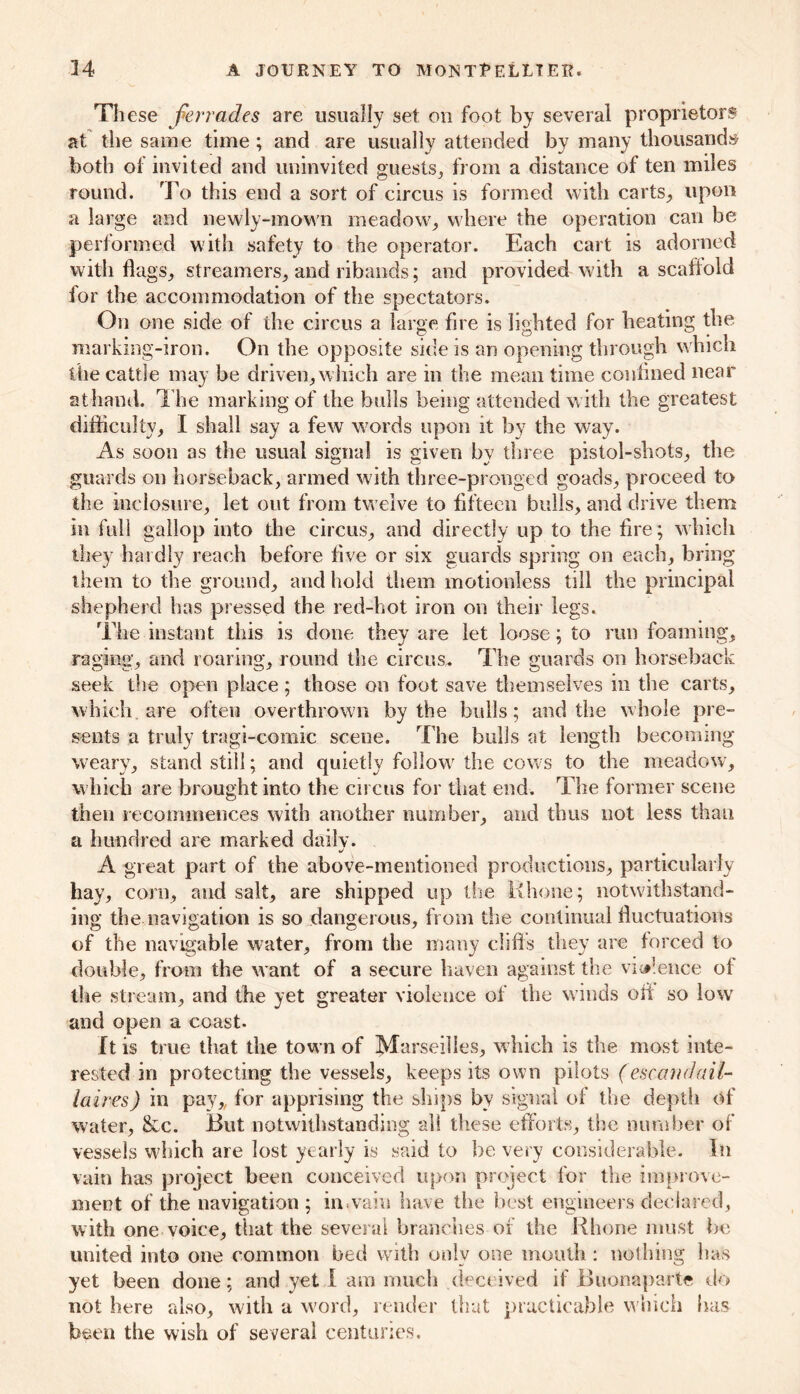 These fierrades are usually set on foot by several proprietors at the same time ; and are usually attended by many thousands both of invited and uninvited guests, from a distance of ten miles round. To this end a sort of circus is formed with carts, upon a large and newly-mown meadow, where the operation can be performed with safety to the operator. Each cart is adorned with flags, streamers, and ribands; and provided with a scaffold for the accommodation of the spectators. On one side of the circus a large fire is lighted for heating the marking-iron. On the opposite side is an opening through which the cattle may be driven, which are in the mean time confined near at hand. The marking of the bulls being attended w ith the greatest difficulty, I shall say a few words upon it by the way. As soon as the usual signal is given by three pistol-shots, the guards on horseback, armed with three-pronged goads, proceed to the inclosure, let out from tw elve to fifteen bulls, and drive them in full gallop into the circus, and directly up to the fire; which they hardly reach before five or six guards spring on each, bring them to the ground, and hold them motionless till the principal shepherd has pressed the red-hot iron on their legs. The instant this is done they are let loose; to run foaming, raging, and roaring, round the circus. The guards on horseback seek the open place; those on foot save themselves in the carts, which are often overthrown by the bulls; and the whole pre- sents a truly tragi-comic sceue. The bulls at length becoming weary, stand still; and quietly follow7 the cows to the meadow, which are brought into the circus for that end. The former scene then recommences with another number, and thus not less than a hundred are marked daily. A great part of the above-mentioned productions, particularly hay, corn, and salt, are shipped up the Rhone; notwithstand- ing the navigation is so dangerous, from the continual fluctuations of the navigable water, from the many cliffs they are forced to double, from the want of a secure haven against the violence of the stream, and the yet greater violence of the winds oii so low and open a coast. It is true that the town of Marseilles, which is the most inte- rested in protecting the vessels, keeps its own pilots (escandail- laires) in pay,, for apprising the ships by signal of the depth of water, &c. But notwithstanding all these efforts, the number of vessels w?hich are lost yearly is said to be very considerable. In vain has project been conceived upon project for the improve- ment of the navigation; in.vain have the best engineers declared, with one voice, that the several branches of the Rhone must be united into one common bed with only one mouth : nothing has yet been done; and yet I am much deceived if Buonaparte do not here also, with a word, render that practicable w hich has been the wish of several centuries.