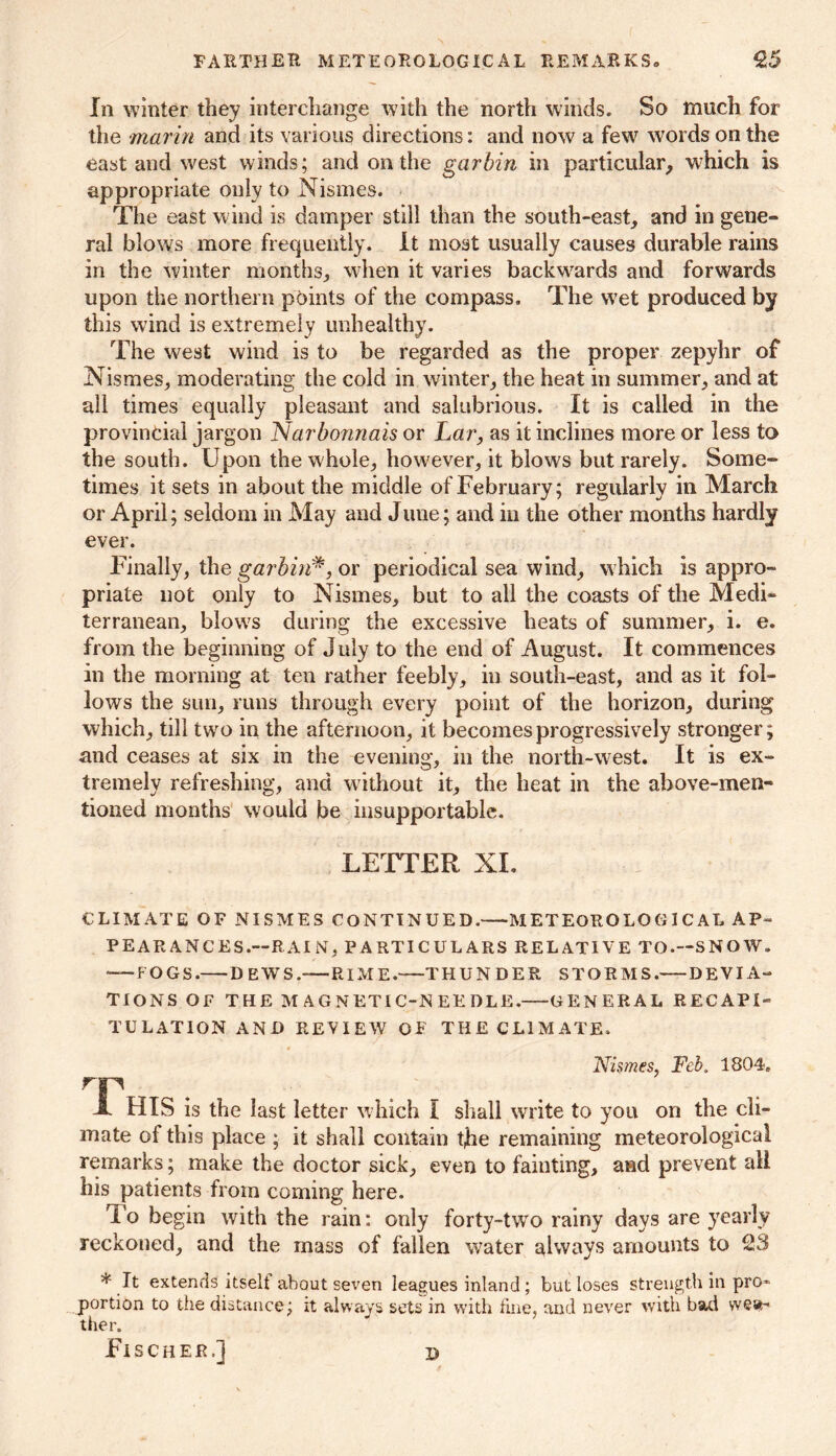 In winter they interchange with the north winds. So much for the marin and its various directions: and now a few words on the east and west winds; and on the garbin in particular, which is appropriate only to Nismes. The east wind is damper still than the south-east, and in gene- ral blows more frequently, it most usually causes durable rains in the winter months, when it varies backwards and forwards upon the northern points of the compass. The wet produced by this wind is extremely unhealthy. The west wind is to be regarded as the proper zepyhr of Nismes, moderating the cold in winter, the heat in summer, and at all times equally pleasant and salubrious. It is called in the provincial jargon Narbonnais or Lar, as it inclines more or less to the south. Upon the whole, however, it blows but rarely. Some- times it sets in about the middle of February; regularly in March or April; seldom in May and June; and in the other months hardly ever. Finally, the garbin#, or periodical sea wind, which is appro- priate not only to Nismes, but to all the coasts of the Medi- terranean, blow's during the excessive heats of summer, i. e. from the beginning of July to the end of August. It commences in the morning at ten rather feebly, in south-east, and as it fol- lows the sun, runs through every point of the horizon, during which, till twro in the afternoon, it becomes progressively stronger; and ceases at six in the evening, in the north-west. It is ex- tremely refreshing, and without it, the heat in the above-men- tioned months would be insupportable. LETTER XL CLIMATE OF NISMES CONTINUED. METEOROLOGICAL AP- PEARANCES.—RAI N, PARTICULARS RELATIVE TO.—SNOW. — FOGS. DEWS.—RIME. THUNDER STORMS. DEVIA- TIONS OF THE MAGNETIC-NEEDLE. GENERAL RECAPI- TULATION AND REVIEW OF THE CLIMATE. .Nismes, Feb. 1804. rp A HIS is the last letter which I shall write to you on the cli- mate of this place ; it shall contain tjie remaining meteorological remarks; make the doctor sick, even to fainting, and prevent all his patients from coming here. To be gin with the rain: only forty-two rainy days are yearly reckoned, and the mass of fallen water always amounts to 23 * It extends itselt about seven leagues inland; but loses strength in pro- portion to the distance; it always sets in with fine, and never with bad wea- ther. J J Fischer.] d