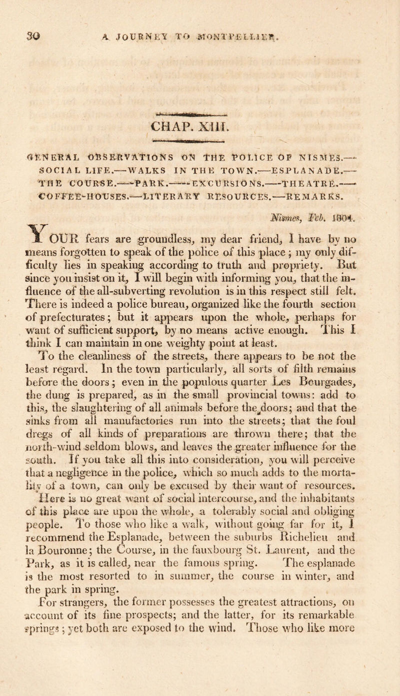 11 11 mimimgyiii ini x 11 -.«• CHAP. XIIL general observations on the police OP NTSME3.— SOCIAL L1FE.-—WALKS IN THE TOWN. ESPLANADE. THE COURSE.—PARK. -EXCURSIONS. THEATRE. COFFEE-HOUSES.-—LITERARY RESOURCES.—REMARKS. Mimes, Feb. 1804. Y OUR fears are groundless, my dear friend, I have by no means forgotten to speak of the police of this place ; my only dif- ficulty lies in speaking according to truth and propriety. But since you insist on it, I will begin with informing you, that the in- fluence of the all-subverting revolution is in this respect still felt. There is indeed a police bureau, organized like the fourth section of prefecturates; but it appears upon the whole, perhaps for want of sufficient support, by no means active enough. This I think I can maintain in one weighty point at least. To the cleanliness of the streets, there appears to be not the least regard. In the town particularly, all sorts of filth remains before the doors ; even in the populous quarter Les Beurgades, the dung is prepared, as in the small provincial towns: add to this, the slaughtering of all animals before the^doors; and that the sinks from all manufactories run into the streets; that the foul dregs of all kinds of preparations are thrown there; that the north-wind seldom blows, and leaves the greater influence for the south. If you take all this into consideration, you will perceive that a negligence in the police, which so much adds to the morta- lity of a town, can only be excused by their want of resources. Here is no Great want of social intercourse, and the inhabitants of this place are upon the whole, a tolerably social and obliging people. To those who like a walk, without going far for it, I recommend the Esplanade, between the suburbs Richelieu and la Bouronne; the Course, in the fauxbourg St. Laurent, and the Park, as it is called, near the famous spring. The esplanade is the most resorted to in summer, the course in winter, and the park in spring. For strangers, the former possesses the greatest attractions, on ■account of its fine prospects; and the latter, for its remarkable springs; yet both are exposed to the wind. Those who like more