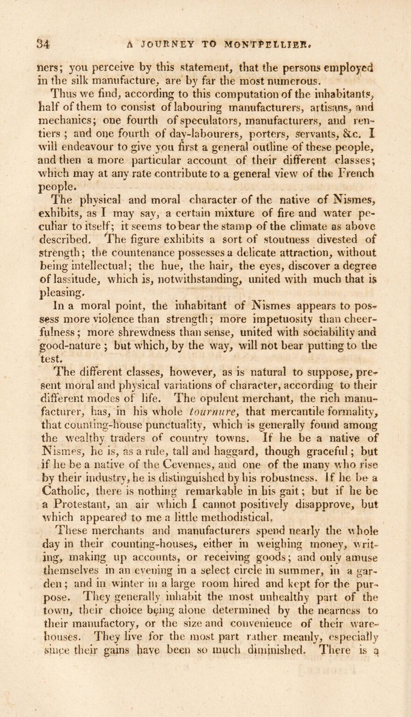 tiers; you perceive by this statement, that the persons employed in the silk manufacture, are by far the most numerous. Thus we find, according to this computation of the inhabitants, half of them to consist of labouring manufacturers, artisans, and mechanics; one fourth of speculators, manufacturers, and ren- tiers ; and one fourth of day-labourers, porters, servants, &c. I will endeavour to give you first a general outline of these people, and then a more particular account of their different classes; which may at any rate contribute to a general view of the French people. The physical and moral character of the native of Nismes, exhibits, as I may say, a certain mixture of fire and water pe- culiar to itself; it seems to bear the stamp of the climate as above described. The figure exhibits a sort of stoutness divested of Strength; the countenance possesses a delicate attraction, without being intellectual; the hue, the hair, the eyes, discover a degree of lassitude, which is, notwithstanding, united with much that is pleasing. In a moral point, the inhabitant of Nismes appears to pos^ sess more violence than strength; more impetuosity than cheer- fulness ; more shrewdness than sense, united with sociability and good-nature ; but which, by the way, will not bear putting to tire test. The different classes, however, as is natural to suppose, pre- sent moral and physical variations of character, according to their different modes of life. The opulent merchant, the rich manu- facturer, has, in his whole tournure, that mercantile formality, that counting-house punctuality, which is generally found among the wealthy traders of country towns. If he be a native of N ismes, he is, as a rule, tall and haggard, though graceful; but if lie be a native of the Cevennes, and one of the many who rise by their industry, he is distinguished by bis robustness. If he be a Catholic, there is nothing remarkable in bis gait; but if he be a Protestant, an air which I cannot positively disapprove, but which appeared to me a little methodistical. These merchants and manufacturers spend nearly the whole day in their counting-houses, either in weighing money, writ- ing, making up accounts, or receiving goods; and only amuse themselves in an evening in a select circle in summer, in a gar- den ; and in winter in a large room hired and kept for the pur- pose. They generally inhabit the most unhealthy part of the town, their choice being alone determined by the nearness to their manufactory, or the size and convenience of their ware- houses. They live for the most part rather meanly, especially since their gains have been so much diminished. There is q