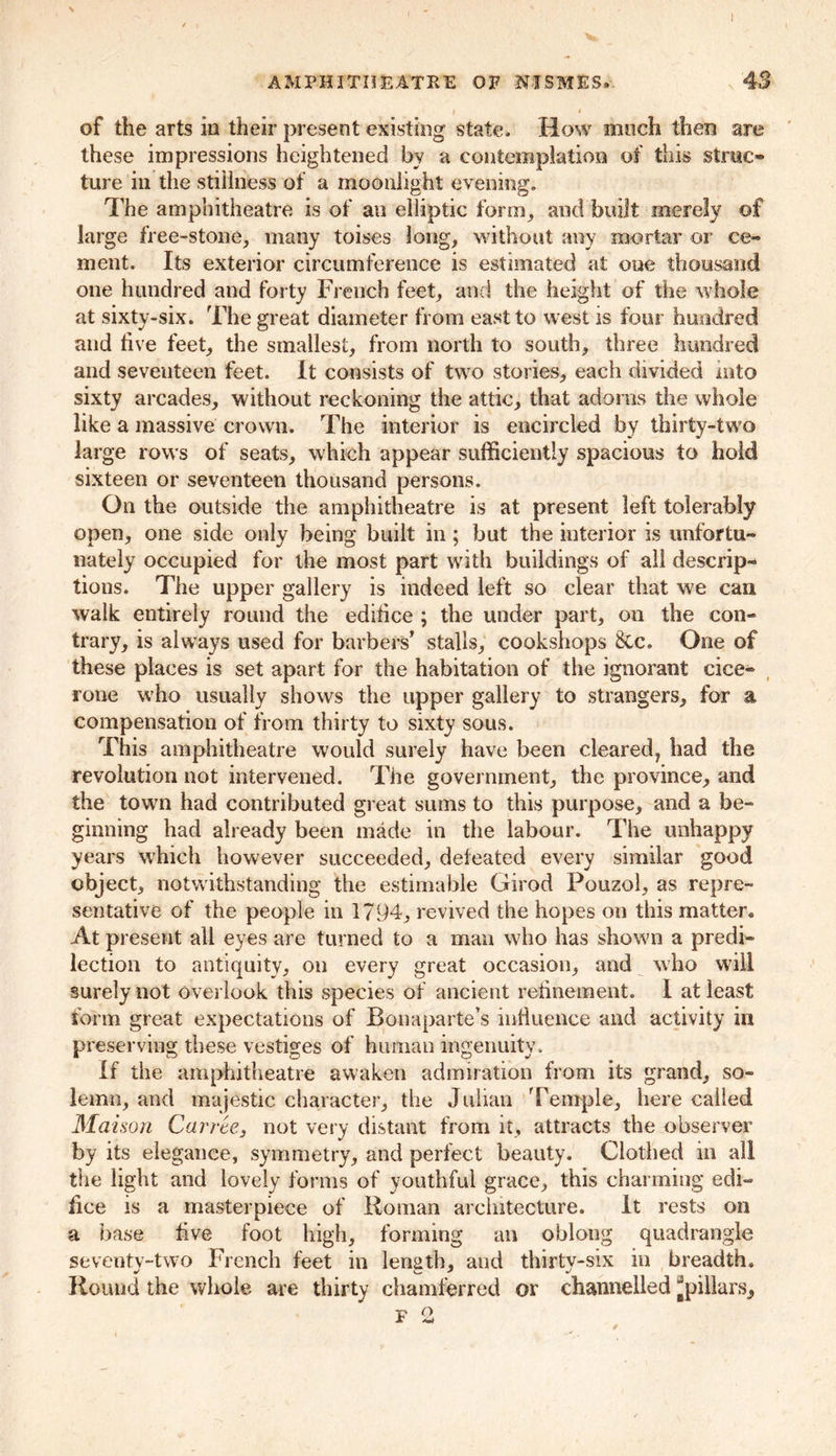 \ AMPHITHEATRE OF NISMES. 43 I • of the arts in their present existing state. How much them are these impressions heightened by a contemplation of this sfrac* ture in the stillness of a moonlight evening. The amphitheatre is of an elliptic form, and built merely of large free-stone, many toises long, without any mortar or ce- ment. Its exterior circumference is estimated at one thousand one hundred and forty French feet, and the height of the whole at sixty-six. The great diameter from east to west is four hundred and live feet, the smallest, from north to south, three hundred and seventeen feet. It consists of two stories, each divided into sixty arcades, without reckoning the attic, that adorns the whole like a massive crown. The interior is encircled by thirty-two large rows of seats, which appear sufficiently spacious to hold sixteen or seventeen thousand persons. On the outside the amphitheatre is at present left tolerably open, one side only being built in ; but the interior is unfortu- nately occupied for the most part with buildings of all descrip- tions. The upper gallery is indeed left so clear that we can walk entirely round the edifice ; the under part, on the con- trary, is always used for barbers’ stalls, cookshops One of these places is set apart for the habitation of the ignorant cice- rone who usually shows the upper gallery to strangers, for a compensation of from thirty to sixty sous. This amphitheatre would surely have been cleared? had the revolution not intervened. The government, the province, and the town had contributed great sums to this purpose, and a be- ginning had already been made in the labour. The unhappy years which however succeeded, defeated every similar good object, notwithstanding the estimable Girod Pouzol, as repre- sentative of the people in 1794, revived the hopes on this matter® At present all eyes are turned to a man who has shown a predi- lection to antiquity, on every great occasion, and who will surely not overlook this species of ancient refinement. 1 at least form great expectations of Bonaparte’s influence and activity in preserving these vestiges of human ingenuity. If the amphitheatre awaken admiration from its grand, so- lemn, and majestic character, the Julian Temple, here called Matson Carrie, not very distant from it, attracts the observer by its elegance, symmetry, and perfect beauty. Clothed in all the light and lovely forms of youthful grace, this charming edi- fice is a masterpiece of Roman architecture. It rests on a base five foot high, forming an oblong quadrangle seventy-two French feet in length, and thirty-six in breadth. Round the whole are thirty chainferred or channelled ^pillars,