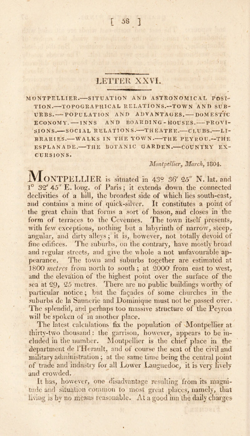 LETTER XXVL MONTPELLIER. SITUATION AND ASTRONOMICAL POSI- TION.—TOPOGRAPHICAL RELATIONS.—TOWN AND SUB- URBS. POPULATION AND ADVANTAGES.' DOME ST PC ECONOMY, INNS AND BOARDING-HOUSES. PROVI- SIONS. SOCIAL RELATION S. THEATRE.-—CLUBS. LI- BRARIES. WALKS IN THE TOWN.—THE PEYROU.-THE ESPLANADE. THE BOTANIC GARDEN.—COUNTRY EX- CURSIONS. Montpellier? March, 1804. Montpellier is situated in 43° s& 2,5 n. iat. and 1° 32' 45 E. long, of Paris; it extends down the connected declivities of a hill, the broadest side of which lies south-east, and contains a mine of quick-silver. It constitutes a point of the great chain that forms a sort of bason, and closes in the form of terraces to the Cevennes. The town itself presents, with few exceptions, nothing but a labyrinth of narrow, steep, angular, and dirty alleys ; it is, however, not totally devoid of fine edifices. The suburbs, on the contrary, have mostly broad and regular streets, and give the whole a not unfavourable ap- pearance. The town and suburbs together are estimated at 3 800 metres from north to south ; at 2000 from east to west, and the elevation of the highest point over the surface of the sea at 29, 25 metres. There are no public buildings worthy of particular notice; but the facades of some churches in the suburbs de la Saunerie and Dominique must not be passed over. The splendid, and perhaps too massive structure of the Peyrou will be spoken of in another place. The latest calculations fix the population of Montpellier at thirty-two thousand: the garrison, however, appears to be in- cluded in the number. Montpellier is the chief place in the department de FHerault, and of course the seat of the civil and military administration ; at the same time being the central point of trade and industry for all Lower Languedoc, it is very lively and crowded. It has, however, one disadvantage resulting from its magni- tude and situation common to most great places, namely, that living is by no means reasonable. At a good inn the daily charges