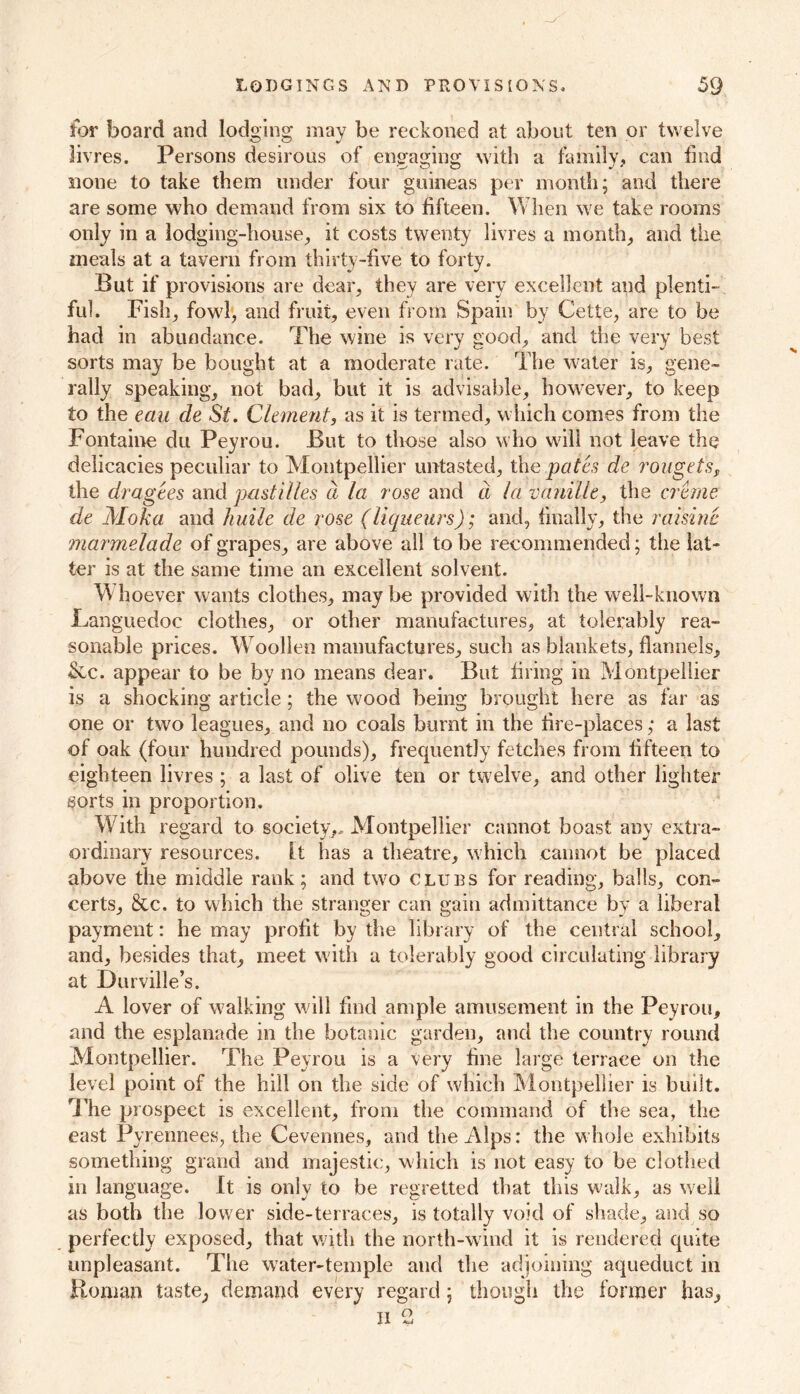 for board and lodging may be reckoned at about ten or twelve livres. Persons desirous of engaging with a family, can find none to take them under four guineas per month; and there are some who demand from six to fifteen. When we take rooms only in a lodging-house, it costs twenty livres a month, and the meals at a tavern from thirty-five to forty. But if provisions are dear, they are very excellent and plenti- ful. Fish, fowl, and fruit, even from Spain by Cette, are to be had in abundance. The wine is very good, and the very best sorts may be bought at a moderate rate. The water is, gene- rally speaking, not bad, but it is advisable, however, to keep to the tail de St. Clement, as it is termed, which comes from the Fontaine du Peyrou. But to those also who will not leave the delicacies peculiar to Montpellier untasted, the pates de rougets, the dragees and pastilles a la rose and d la vanille, the creme de Moka and huile de rose (liqueurs); and, finally, the raisine marmelade of grapes, are above all to be recommended; the lat- ter is at the same time an excellent solvent. V\ hoever wants clothes, may be provided with the well-known Languedoc clothes, or other manufactures, at tolerably rea- sonable prices. Woollen manufactures, such as blankets, flannels, &c. appear to be by no means dear. But firing in Montpellier is a shocking article; the wood being brought here as far as one or two leagues, and no coals burnt in the fire-places; a last of oak (four hundred pounds), frequently fetches from fifteen to eighteen livres; a last of olive ten or twelve, and other lighter sorts in proportion. With regard to society,, Montpellier cannot boast any extra- ordinary resources. Lt has a theatre, which cannot be placed above the middle rank; and two clues for reading, balls, con- certs, &c. to which the stranger can gain admittance by a liberal payment: he may profit by the library of the central school, and, besides that, meet with a tolerably good circulating library at Durville’s. A lover of walking will find ample amusement in the Peyrou, and the esplanade in the botanic garden, and the country round Montpellier. The Peyrou is a very fine large terrace on the level point of the hill on the side of which Montpellier is built. The prospect is excellent, from the command of the sea, the east Pyrennees, the Cevennes, and the Alps: the whole exhibits something grand and majestic, which is not easy to be clothed in language. It is only to be regretted that this walk, as well as both the lower side-terraces, is totally void of shade, and so perfectly exposed, that with the north-wind it is rendered quite unpleasant. The water-temple and the adjoining aqueduct in Homan taste, demand every regard; though the former has, ii 2