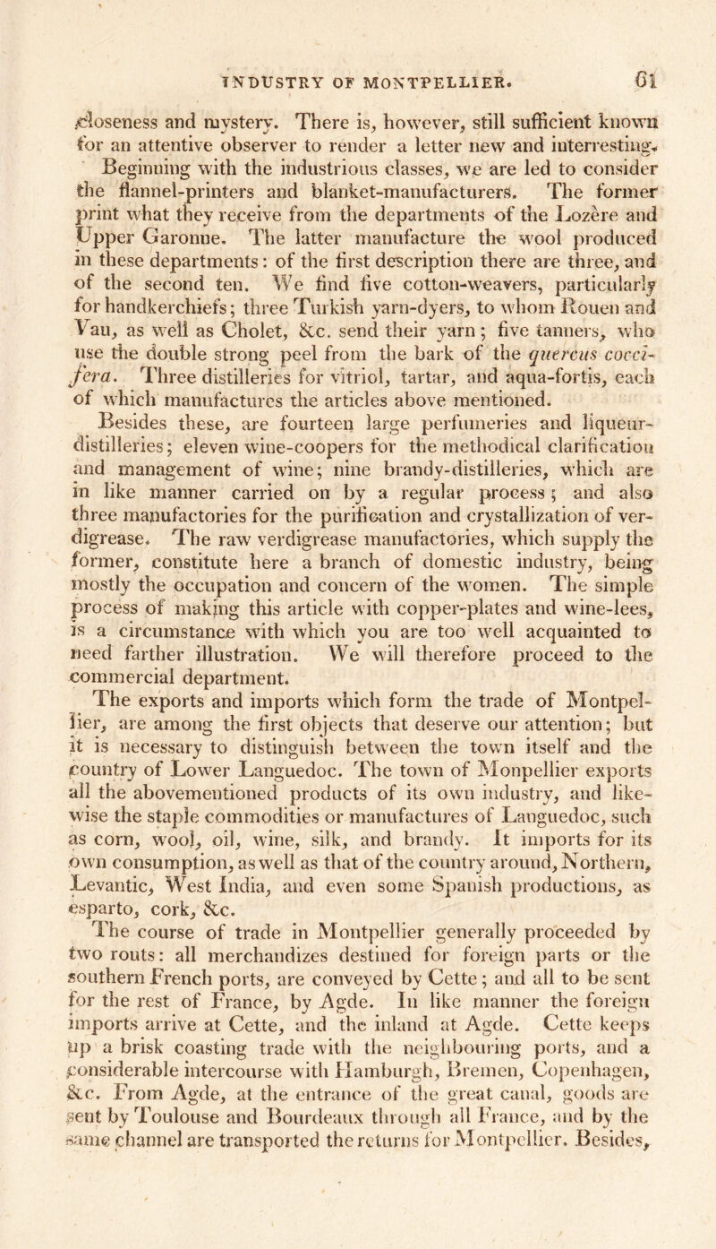 INDUSTRY OF MONTPELLIER. ;6t closeness and mystery. There is, however, still sufficient known for an attentive observer to render a letter new and interrestina* Beginning with the industrious classes, we are led to consider the flannel-printers and blanket-manufacturers. The former print what they receive from the departments of the Lozere and Upper Garonne. The latter manufacture the wool produced in these departments: of the first description there are three, and of the second ten. We find live cotton-weavers, particularly for handkerchiefs; three Turkish yarn-dyers, to whom Rouen and Van, as well as Cholet, &c. send their yarn; five tanners, who use the double strong peel from the bark of the quercus cocci- fera. Three distilleries for vitriol, tartar, and aqua-fortis, each of which manufactures the articles above mentioned. Besides these, are fourteen large perfumeries and liqueur- distilleries ; eleven wine-coopers for the methodical clarification and management of wine; nine brandy-distilleries, which are in like manner carried on by a regular process ; and also three manufactories for the purification and crystallization of ver- digrease. The raw verdigrease manufactories, which supply the former, constitute here a branch of domestic industry, being mostly the occupation and concern of the women. The simple process of making this article with copper-plates and wine-lees, is a circumstance with which you are too well acquainted to need farther illustration. We will therefore proceed to the commercial department. The exports and imports which form the trade of Montpel- lier, are among the first objects that deserve our attention; but it is necessary to distinguish between the town itself and the country of Lower Languedoc. The town of Monpellier exports all the abovementioned products of its own industry, and like- wise the staple commodities or manufactures of Languedoc, such as corn, wool, oil, wine, silk, and brandy. It imports for its own consumption, as well as that of the country around. Northern, Levantic, West India, and even some Spanish productions, as esparto, cork, &c. The course of trade in Montpellier generally proceeded bv two routs: all merchandizes destined for foreign parts or the southern French ports, are conveyed by Cette; and all to be sent for the rest of France, by Agde. In like manner the foreign imports arrive at Cette, and the inland at Agde. Cette keeps up a brisk coasting trade with the neighbouring ports, and a considerable intercourse with Hamburgh, Bremen, Copenhagen, &c. From Agde, at the entrance of the great canal, goods are $ent by Toulouse and Bourdeaux through all France, and by the same channel are transported the returns for Montpellier. Besides,