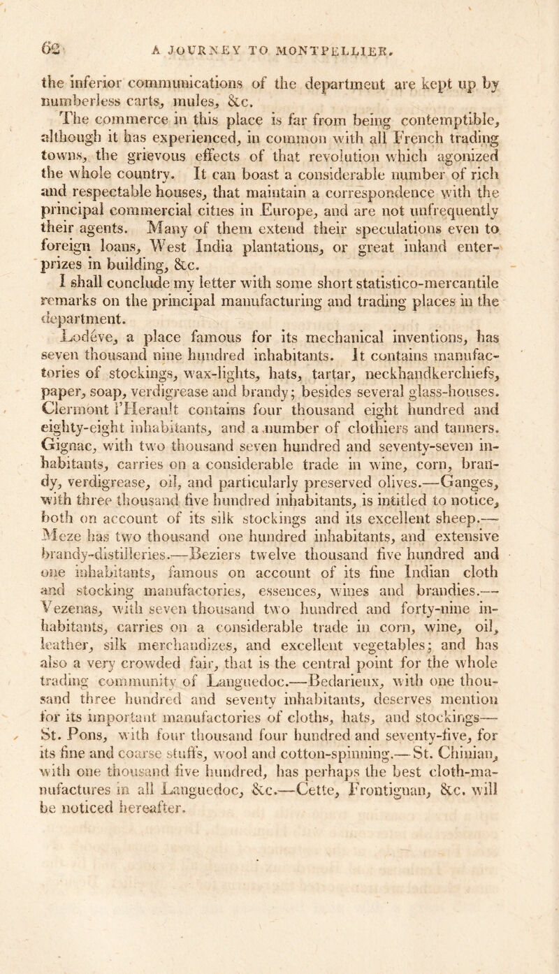 m the inferior communications of the department are kept up by numberless carts, mules, &c. The commerce in this place is far from being contemptible, although it has experienced, in common with all French trading towns, the grievous effects of that revolution which agonized the whole countrv. It can boast a considerable number of rich and respectable houses, that maintain a correspondence with the principal commercial cities in Europe, and are not unfrequently their agents. Many of them extend their speculations even to foreign loans. West India plantations, or great inland enter- prizes in building, &c. I shall conclude my letter with some short statistico-mercantile remarks on the principal manufacturing and trading places in the department. Lodeve, a place famous for its mechanical inventions, has seven thousand nine hundred inhabitants. It contains manufac- tories of stockings, wax-lights, hats, tartar, neckhandkerchiefs, paper, soap, verdigrease and brandy; besides several glass-houses. Clermont 1’Herauit contains four thousand eight hundred and eighty-eight inhabitants, and a number of clothiers and tanners. Gignac, with two thousand seven hundred and seventy-seven in- habitants, carries on a considerable trade in wine, corn, bran- dy, verdigrease, oil, and particularly preserved olives.—Ganges, with three thousand live hundred inhabitants, is intitled to notice, both on account of its silk stockings and its excellent sheep.—■ Meze has two thousand one hundred inhabitants, and extensive brandy-distilleries.—Beziers twelve thousand live hundred and one inhabitants, famous on account of its fine Indian cloth and stocking manufactories, essences, wines and brandies.— Vezenas, with seven thousand two hundred and forty-nine in- habitants, carries on a considerable trade in corn, wine, oil, leather, silk merchandizes, and excellent vegetables; and has also a very crowded fair, that is the central point for the whole trading community of Languedoc.—Bedarieux, with one thou- sand three hundred and seventy inhabitants, deserves mention tor its important manufactories of cloths, hats, and stockings— St. Pons, with four thousand four hundred and seventy-five, for its fine and coarse stuffs, wool and cotton-spinning.— St. Chinian, with one thousand five hundred, has perhaps the best cloth-ma- nufactures in all Languedoc, &c.—Cette, Frontignan, &c. will be noticed hereafter.