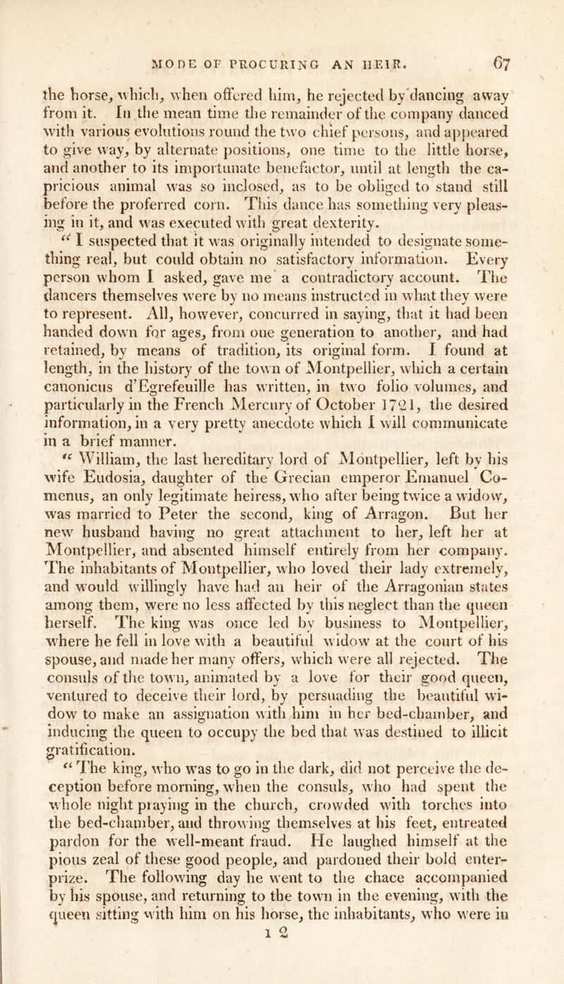 the horse, which, when offered him, he rejected by dancing away from it. In the mean time the remainder of the company danced with various evolutions round the two chief persons, and appeared to give way, by alternate positions, one time to the little horse, and another to its importunate benefactor, until at length the ca- pricious animal was so inclosed, as to be obliged to stand still before the preferred corn. This dance has something very pleas- ing in it, and was executed with great dexterity. “ I suspected that it was originally intended to designate some- thing real, but could obtain no satisfactory information. Every person whom I asked, gave me a contradictory account. The dancers themselves were by no means instructed in what they were to represent. All, however, concurred in saying, that it had been handed down for ages, from one generation to another, and had retained, by means of tradition, its original form. I found at length, in the history of the town of Montpellier, which a certain canonicus d’Egrefeuille has written, in two folio volumes, and particularly in the French Mercury of October 1721, the desired information, in a very pretty anecdote which 1 will communicate in a brief manner. tc William, the last hereditary lord of Montpellier, left by his wife Eudosia, daughter of the Grecian emperor Emanuel Co- menus, an only legitimate heiress, who after being twice a widow, was married to Peter the second, king of Arragon. But her new husband having no great attachment to her, left her at Montpellier, and absented himself entirely from her company. The inhabitants of Montpellier, who loved their lady extremely, and would willingly have had an heir of the Arragonian states among them, were no less affected by this neglect than the queen herself. The king was once led bv business to Montpellier, where he fell in love with a beautiful widow at the court of his spouse, and made her many offers, which were all rejected. The consuls of the town, animated by a love for their good queen, ventured to deceive their lord, by persuading the beautiful wi- dow to make an assignation with him in her bed-chamber, and inducing the queen to occupy the bed that was destined to illicit gratification. “ The king, who was to go in the dark, did not perceive the de- ception before morning, when the consuls, who had spent the whole night praying in the church, crowded with torches into the bed-chamber, and throwing themselves at his feet, entreated pardon for the well-meant fraud. He laughed himself at the pious zeal of these good people, and pardoned their bold enter- prize. The following day he went to the chace accompanied by his spouse, and returning to the town in the evening, with the queen sitting with him on his horse, the inhabitants, who w ere in 1 o JL