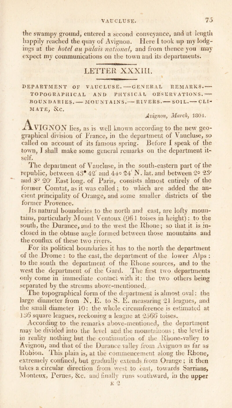 VAUCLUSE. to the swampy ground, entered a second conveyance, and at length happily reached the quay of Avignon. Here I took up my lodg- ings at the hotel au palais national, and from thence you may expect my communications on the town and its departments. LETTER XXXIII. DEPARTMENT OF VATJCLUSE. GENERAL REMARKS.— TOPOGRAPHICAL AND PHYSICAL OBSERVATIONS. BOUNDARIES.™ MOUNTAINS,— RIVERS.—-SOIL. CLI- MATE, &C. Avignon, March, 1804. Avignon lies, as is well known according to the new geo- graphical division of France, in the department of Vaucluse, so called on account of its famous spring. Before I speak of the town, I shall make some general remarks on the department it- self. The department of Vaucluse, in the south-eastern part of the republic, between 43*42' and 44° 24' N. lat. and between 2° 23' and 3° 20' East long, of Paris, consists almost entirely of the former Comtat, as it was called ; to which are added the an- cient principality of Orange, and some smaller districts of the foi mer Provence. Its natural boundaries to the north and east, are lofty moun- tains, particularly Mount Ventoux (961 toises in height): to the south, the Durance, and to the west the Rhone; so that it is in- closed in the obtuse angle formed between those mountains, and the conflux of these two rivers. For its political boundaries it has to the north the department of the Drome : to the east, the department of the lower Alps : to the south the department of the Rhone sources, and to the west the department of the Card. The first two departments only come in immediate contact with it: the two others being separated by the streams above-mentioned. The topographical form of the department is almost oval: the large diameter from N. E. to S. E. measuring 21 leagues, and the small diameter 10: the whole circumference is estimated at 136 square leagues, reckoning a league at 2566 toises. According to the remarks above-mentioned, the department may be divided into the level and the mountainous ; the level is in reality nothing but the continuation of the Rhone-valley to Avignon, and that of the Durance valley from Avignon as far as Robion. This plain is, at the commencement along the Rhone, extremely confined, but gradually extends from Orange; it then takes a circular direction from west to east, towards Sarrians, Monteux, Pernes, §Cc. and finally rims southward, in the upper