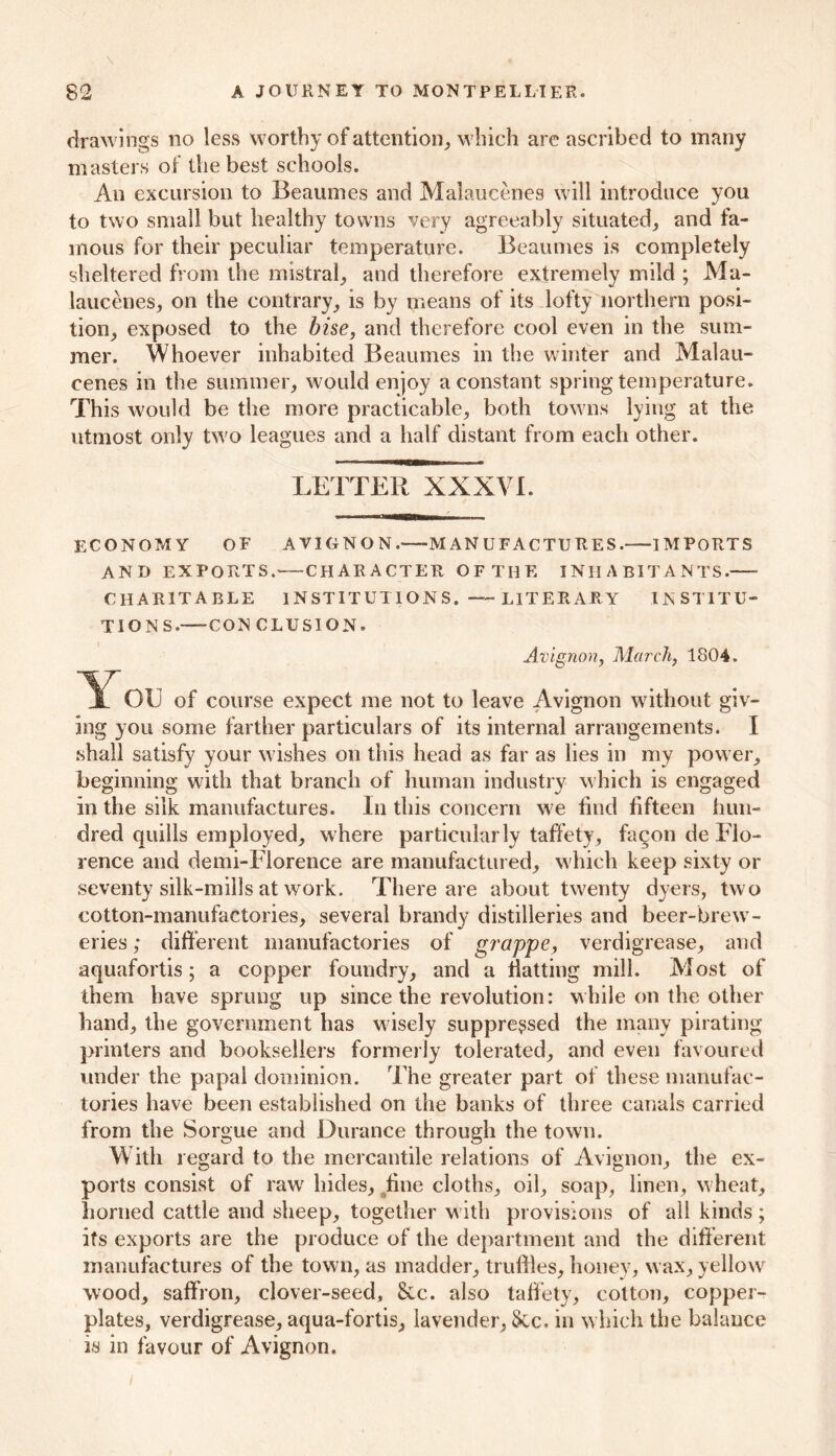 drawings no less worthy of attention, which are ascribed to many masters of the best schools. An excursion to Beaumes and Malaucenes will introduce you to two small but healthy towns very agreeably situated, and fa- mous for their peculiar temperature. Beaumes is completely sheltered from the mistral, and therefore extremely mild ; Ma- laucenes, on the contrary, is by means of its lofty northern posi- tion, exposed to the bise, and therefore cool even in the sum- mer. Whoever inhabited Beaumes in the winter and Malau- cenes in the summer, would enjoy a constant spring temperature. This would be the more practicable, both towns lying at the utmost only two leagues and a half distant from each other. LETTER XXXVL ECONOMY OF AVIGNON.—MANUFACTURES.—-IMPORTS AND EXPORTS. CHARACTER OF THE INHABITANTS. CHARITABLE 1N ST IT UT1 ON S. —- LITER AR Y INSTITU- TIONS.-—CON CLUSION. Avignon, March, 1804. You of course expect me not to leave Avignon without giv- ing you some farther particulars of its internal arrangements. I shall satisfy your wishes on this head as far as lies in my power, beginning with that branch of human industry which is engaged in the silk manufactures. In this concern we find fifteen hun- dred quills employed, where particularly taffety, faqon de Flo- rence and demi-Florence are manufactured, which keep sixty or seventy silk-mills at work. There are about twenty dyers, two cotton-manufactories, several brandy distilleries and beer-brew- eries ; different manufactories of grappe, verdigrease, and aquafortis; a copper foundry, and a flatting mill. Most of them have sprung up since the revolution: while on the other hand, the government has wisely suppressed the many pirating printers and booksellers formerly tolerated, and even favoured under the papal dominion. The greater part of these manufac- tories have been established on the banks of three canals carried from the Sorgue and Durance through the town. With regard to the mercantile relations of Avignon, the ex- ports consist of raw hides, fine cloths, oil, soap, linen, wheat, horned cattle and sheep, together with provisions of all kinds; its exports are the produce of the department and the different manufactures of the town, as madder, truflles, honey, wax, yellow wood, saffron, clover-seed, &c. also taffety, cotton, copper- plates, verdigrease, aqua-fortis, lavender, See. in which the balance is in favour of Avignon.
