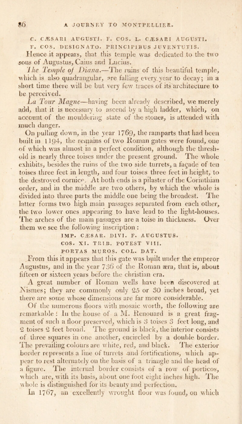 C, CiESARI AUGUSTI. F. COS. L. C^SARI AUGUST!. F. COS. DESIGNATO. PRINC1PIBU3 JUVENTUT1S. Hence it appears, that this temple was dedicated to the two sons of Augustus, Cains and Lucius. Jhe Temple of Diana.—The ruins of this beautiful temple, which is also quadrangular, are falling every year to decay; in a short time there will be hut very few traces of its architecture to be perceived. La Tour Magne—having been already described, we merely add, that it is necessary to ascend by a high ladder, which, on account of the mouldering state of the stones, is attended with much danger. On pulling down, in the year 1769, the ramparts that had been built in 1104, the remains of two Roman gates were found, one of which was almost in a perfect condition, although the thresh- old is nearly three toises under the present ground. The w'hole exhibits, besides the mins of the two side turrets, a fagade of ten toises three feet in length, and four toises three feet in height, to the destroyed cornice. At both ends is a pilaster of the Corinthian order, and in the middle are two others, by which the whole is divided into three parts the middle one being the broadest. The latter forms two high main passages separated from each other, tiie two lower ones appearing to have lead to the light-houses. The arches of the main passages are a toise in thickness. Over them we see the following inscription : IMP. CiESAR. DIVI. F. AUGUSTUS. COS. XI. TRIJB. POTEST VIII. PORTAS MUROS. COL. DAT. From this it appears that this gate was built under the emperor Augustus, and in the year 736 of the Roman aera, that is, about fifteen or sixteen years before the Christian era. A great number of Roman wells have been discovered at Tsismes; they are commonly only 25 or 30 inches broad, yet there are some whose dimensions are far more considerable. Of the numerous floors with mosaic north, the following are remarkable: lu the house of a M. Ren.ouard is a great frag- ment of such a floor preserved, which is 3 toises 3 feet long, and 2 toises 2 feet broad. The ground is black, the interior consists of three squares in one another, encircled by a double border. The prevailing colours are white, red, and black. The exterior border represents a line of turrets -and fortifications, which ap- pear to rest alternately on the basis of a triangle and the head of a figure. The internal border consists of a row of porticos, m Inch are, with its basis, about one foot eight inches high. The whole is distinguished for its beauty and perfection. In 1767, an excellently wrought floor was found, on which