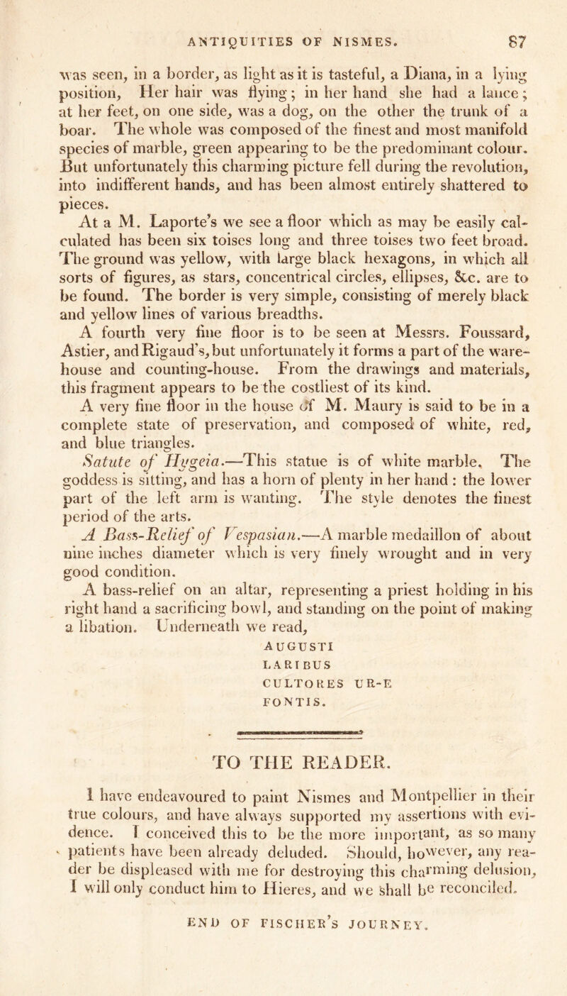 was seen, in a border, as light as it is tasteful, a Diana, in a lying position. Her hair was Hying; in her hand she had a lance; at her feet, on one side, was a dog, on the other the trunk of a boar. The whole was composed of the finest and most manifold species of marble, green appearing to be the predominant colour. But unfortunately this charming picture fell during the revolution, into indifferent hands, and has been almost entirely shattered to pieces. At a M. Laporte’s we see a floor which as may be easily cal- culated has been six toises long and three toises two feet broad. The ground was yellow, with large black hexagons, in which all sorts of figures, as stars, concentrical circles, ellipses, &c. are to be found. The border is very simple, consisting of merely black: and yellow lines of various breadths. A fourth very fine floor is to be seen at Messrs. Foussard, Astier, and Rigaud’s, but unfortunately it forms a part of the ware- house and counting-house. From the drawings and materials, this fragment appears to be the costliest of its kind. A very fine floor in the house o‘f M. Maury is said to be in a complete state of preservation, and composed of white, red, and blue triangles. Satute of Hygeia.—This statue is of white marble. The goddess is sitting, and has a horn of plenty in her hand : the lower part of the left arm is wanting. The style denotes the finest period of the arts. A Bass-Relief of Vespasian.—A marble medaillon of about nine inches diameter which is very finely wrought and in very good condition. A bass-relief on an altar, representing a priest holding in his right hand a sacrificing bowl, and standing on the point of making a libation. Underneath we read, AUGUSTI LARI BUS CULTORES UE-E FONTIS. TO THE READER. I have endeavoured to paint Nismes and Montpellier in their true colours, and have always supported my assertions with evi- dence. T conceived this to be the more important, as so many v patients have been already deluded. Should, however, any lea- der be displeased with me for destroying this charming delusion, I will only conduct him to Hieres, and we Shall be reconciled. END OF FISCHEK’s JOURNEY.