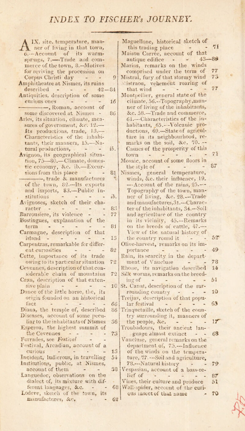 A IX, site, temperature, man- ner of living in that town, 6.—Account of its warm- sprmgs, 7.—-Trade and com- merce of the town, 8.--Motives for reviving the procession on Corpus Christi day Amphitheatre at Nismes, its ruins described - 42 — Antiquities, description of some curious ones - —, Roman, account of some discovered at Nismes - Arles, its situation, climate, mea- sures of government, Ac. 12.— Its productions, trade, 13.—- Characteristics of the inhabi- tants, their manners, 15.—Na- tural productions, Avignon, its geographical situa- tion, 75—80.—Climate, domes- tic economy, Ac. ib.—Excur- sions from this place , trade A manufactures of the town, 82.—Its exports and imports, 83.—Public in- stitutions - Avignoses, sketch of their cha- racter - .Barrousiere, its violence - Bostingues, explanation of the term - Carmagne, description of that island ----- Carpeutras, remarkable for differ- ent curiosities - Cette, importance of its trade owing to its particular situation Cevennes, description of that con- siderable chain of mountains Cran, description of that exten- sive plain - - - Dance of the little horse, the, its origin founded on an historical fact - - Diana, the temple of, described Diseases, account of some pecu- liar to the inhabitants of Nismes Esperou, the highest summit of the Cevennes - - Ferrades, see Festival Festival, Arcadian, account of a curious - Incident, ludicrous, in travelling Institutions, public, at Nismes, account of them Languedoc, observations on the dialect of, its mixture with dif- ferent languages, Ac. Lodeve, sketch of the town, its manufactures, &c. Maguellone, historical sketch of this trading place - - *71 Maison Carree, account of that antique edifice - - 43—8(y Marins, remarks on the winds comprised under the term of 77 Mistral, fury of that stormy wind 73 . .'istraou, vehement roaring of that wind - 77 Montpellier, general state of the cl i mate, 56. - -Topography ,m a li- ner of living of the inhabitants, Ac. 58.--Trade and commerce, 61.—Characteristics of the in- habitants, 65.-—Volcanic pro- ductions, 69.—State of agricul- ture in its neighbourhood, re- marks on the soil, Ac. 70. — Causes of the prosperity of this town - - - . - 71 Mosaic, account of some floors in the style of - 67 Nismes, general temperature, winds, Ac. their influence, 19. ---Account of the rains, 25.-— Topography of the town, man- ner of living, Ac. 28.—Trade and manufactures,31.—Charac- ter of the inhabitants, 34.—Soil and agriculture of the country in its vicinity, 45.—Remarks on the breeds of cattle, 47.— View of the natural history of the country round it - - 52 Olive-harvest, remarks on its im- portance - - - - 49 Rain, its scarcity in the depart- ment of Vaucluse - - 78 Rhone, its navigation described 14 Silk worms, remarks on the breed- ing of - - - - 51 St. Canat, description of the sur- rounding country - - 10 Treijas, description of that popu- lar festival - - - 63 Trinquetaille, sketch of the coun- try surrounding it, manners of the people, Ac, - Yf~ Troubadours, their ancient lan- guage almost extinct - - 68 Vaucluse, general remarks on the department of, 75,—Influence of the winds on the tempera- ture, 77.—Soil and agriculture, 78.—Natural history - - 79 Vespasian, account of a bass-re- lief of - - - - 8 7 Vines, their culture and produce 51 Wall-spider, account of the curi- ous insect of tha,t name * 70 9 84 16 86 * ib. 81 •» ib. 83 77 81 13 82 72 72 10 66 86 36 73 13 54 38 68 62