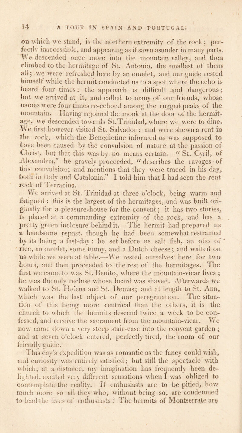 on which we stand, is the northern extremity of the rock ; per- fectly inaccessible, and appearing as if sawn asunder in many parts, 'We descended once more into the mountain valley, and then climbed to the hermitage of St. Antonio, the smallest of them all; we were refreshed here by an omelet, and our guide rested himself while the hermit conducted us to a spot where the echo is heard four times: the approach is difficult and dangerous; hut we arrived at it, and called to many of our friends, whose names were four times re-echoed among the rugged peaks of the mountain. Having rejoined the monk at the door of the hermit- age, we descended towards St.’Trinidad, where we were to dine. We first however visited St, Salvador ; and were shewn a rent in the rock, which the Benedictine informed us was supposed to have been caused by the convulsion of nature at the passion of Christ, but that this was by no means certain. St. Cyril, of Alexandria,” he gravely proceeded, “ describes the ravages of this convulsion; and mentions that they were traced in his day, both in Italy and Catalonia.” I told him that I had seen the rent rock of Terracing. We arrived at St. Trinidad at three o’clock, being warm and fatigued : this is the largest of the hermitages, and was built ori- ginally for a pleasure-house for the convent; it has two stories, is placed at a commanding extremity of the rock, and has a pretty green incJtosure behind it. The hermit had prepared us a handsome repast, though he had been somewhat restrained bv its being a fast-day : he set before us salt fish, an olio of J rice, an omelet, some tunny, and a Dutch cheese; and waited on ns while we were at table.—W e rested ourselves here for two hours, and then proceeded to the rest of the hermitages. The first we came to was St. Benito, where the mountain-vicar lives ; lie was the only recluse whose beard was shaved. Afterwards we walked to St. Helena and St. Demas; and at length to St. Ann, winch was the last object of our peregrination. The situa- tion of this being more centrical than the others, it is the church to which the hermits descend twice a week to be con- fessed, and receive the sacrament from the mountain-vicar. We now came down a very steep stair-case into the convent garden ; and at seven o’clock entered, perfectly tired, the room of our friendly guide. This day’s expedition was as romantic as the fancy could wish, and curiosity was entirely satisfied; but still the spectacle with which, at a distance, my imagination has frequently been de- lighted, excited very different sensations when I was obliged to contemplate the reality. If enthusiasts are to be pitied, how much more so all they who, without being so, are condemned to lead the lives of enthusiasts ? The hermits of Montserrate are