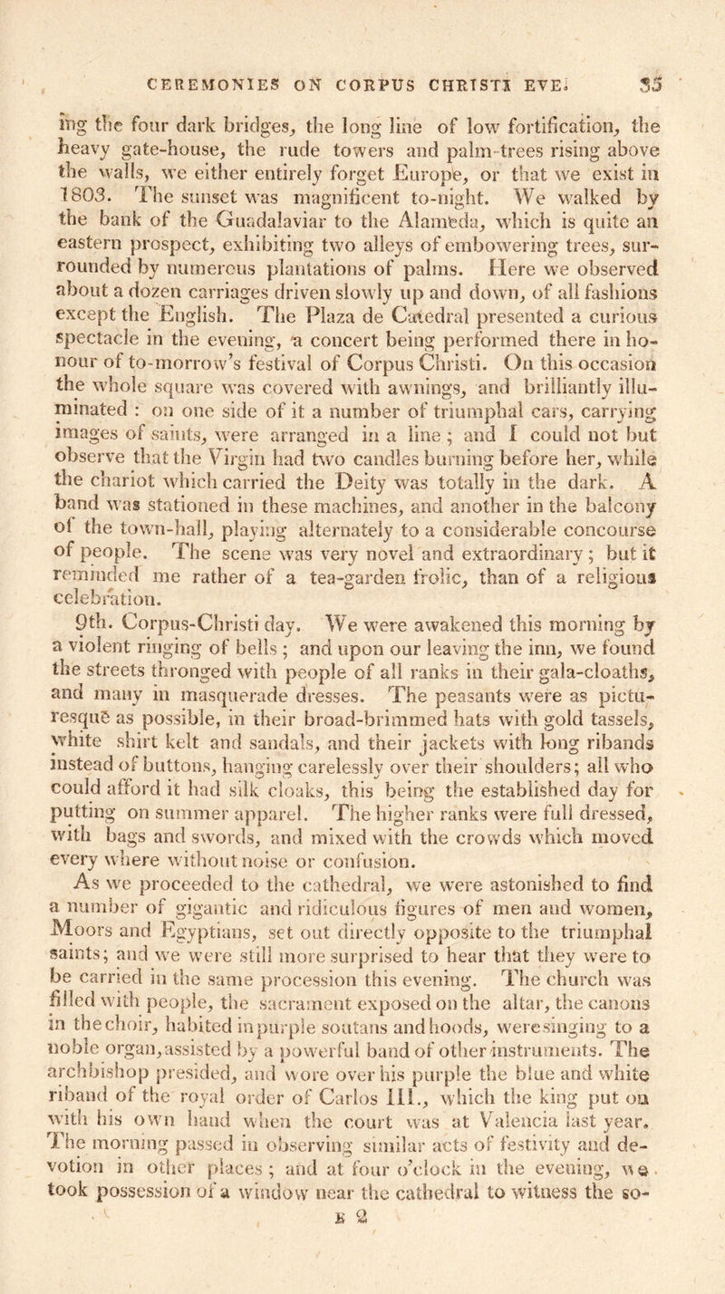 CEREMONIES ON CORPUS CHRTSTI EVE. 33 lug tlie four dark bridges, the long line of low fortification, the heavy gate-house, the rude towers and palm- trees rising above the walls, we either entirely forget Europle, or that we exist in 1803. The sunset was magnificent to-night. We walked by the bank of the Guadalaviar to the Alameda, which is quite ail eastern prospect, exhibiting two alleys of embowering trees, sur- rounded by numerous plantations of palms. Here we observed about a dozen carriages driven slowly up and down, of all fashions except the English. The Plaza de Catedral presented a curious spectacle in the evening, a concert being performed there in ho- nour of to-morrow’s festival of Corpus Christi. On this occasion the whole square was covered with awnings, and brilliantly illu- minated : on one side of it a number of triumphal cars, carrying images of saints, were arranged in a line ; and I could not but observe that the Virgin had two candles burning before her, while the cnariot which carried the Deity was totally in the dark. A band was stationed in these machines, and another in the balcony oi the town-hall, playing alternately to a considerable concourse of people. The scene was very novel and extraordinary ; but it reminded me rather of a tea-garden frolic, than of a religious celebration. 9th. Corpus-Christi day. We were awakened this morning by a violent ringing of bells ; and upon our leaving the inn, we found the streets thronged with people of all ranks in their gala-cloaths, and many in masquerade dresses. The peasants were as pictu- resque as possible, in their broad-brimmed hats with gold tassels, white shirt kelt and sandals, and their jackets with long ribands instead of buttons, hanging carelessly over their shoulders; all who could afford it had silk cloaks, this being the established day for putting on summer apparel. The higher ranks were full dressed, with bags and swords, and mixed with the crowds which moved every where without noise or confusion. As we proceeded to the cathedral, we were astonished to find a number of gigantic and ridiculous figures of men and women. Moors and Egyptians, set out directly opposite to the triumphal samts; and we were still more surprised to hear that they were to be earned in the same procession this evening. The church was filled with people, the sacrament exposed on the altar, the canons in the choir, habited in purple soutans and hoods, were singing to a noble organ, assisted by a powerful band of other instruments. The archbishop presided, and wore over his purple the blue and white riband of the royal order of Carlos II! ., which the king put on with his own hand when the court was at Valencia last year. The morning passed in observing similar acts of festivity and de- votion in other places ; and at four o’clock in the evening, \\ ©, took possession of a window near the cathedral to witness the so-